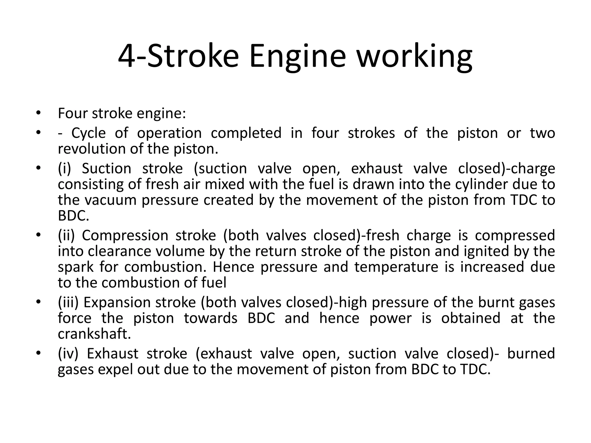 4-Stroke Engine working
• Four stroke engine:
• - Cycle of operation completed in four strokes of the piston or two
revolution of the piston.
• (i) Suction stroke (suction valve open, exhaust valve closed)-charge
consisting of fresh air mixed with the fuel is drawn into the cylinder due to
the vacuum pressure created by the movement of the piston from TDC to
BDC.
• (ii) Compression stroke (both valves closed)-fresh charge is compressed
into clearance volume by the return stroke of the piston and ignited by the
spark for combustion. Hence pressure and temperature is increased due
to the combustion of fuel
• (iii) Expansion stroke (both valves closed)-high pressure of the burnt gases
force the piston towards BDC and hence power is obtained at the
crankshaft.
• (iv) Exhaust stroke (exhaust valve open, suction valve closed)- burned
gases expel out due to the movement of piston from BDC to TDC.
 