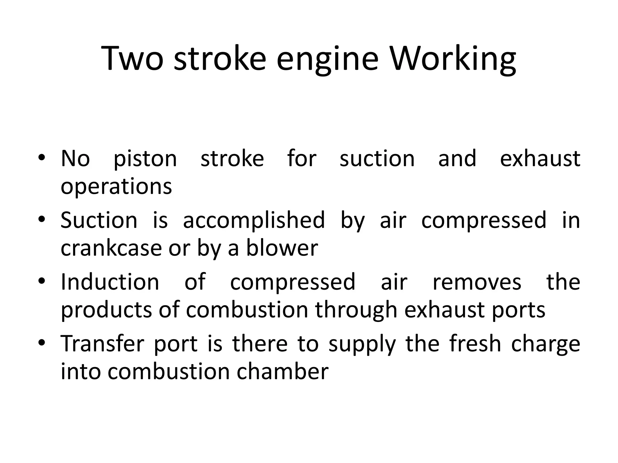 Two stroke engine Working
• No piston stroke for suction and exhaust
operations
• Suction is accomplished by air compressed in
crankcase or by a blower
• Induction of compressed air removes the
products of combustion through exhaust ports
• Transfer port is there to supply the fresh charge
into combustion chamber
 