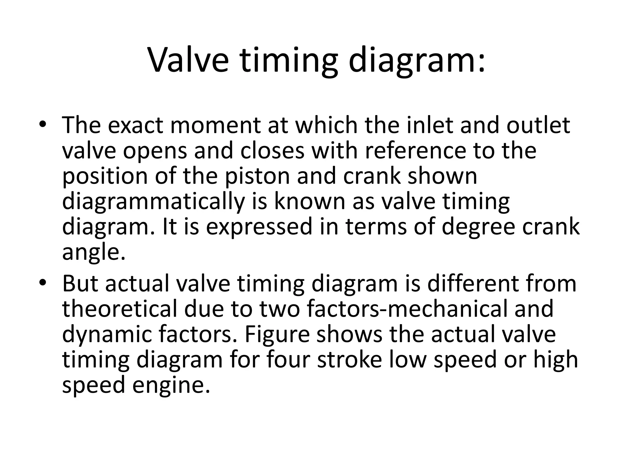 Valve timing diagram:
• The exact moment at which the inlet and outlet
valve opens and closes with reference to the
position of the piston and crank shown
diagrammatically is known as valve timing
diagram. It is expressed in terms of degree crank
angle.
• But actual valve timing diagram is different from
theoretical due to two factors-mechanical and
dynamic factors. Figure shows the actual valve
timing diagram for four stroke low speed or high
speed engine.
 