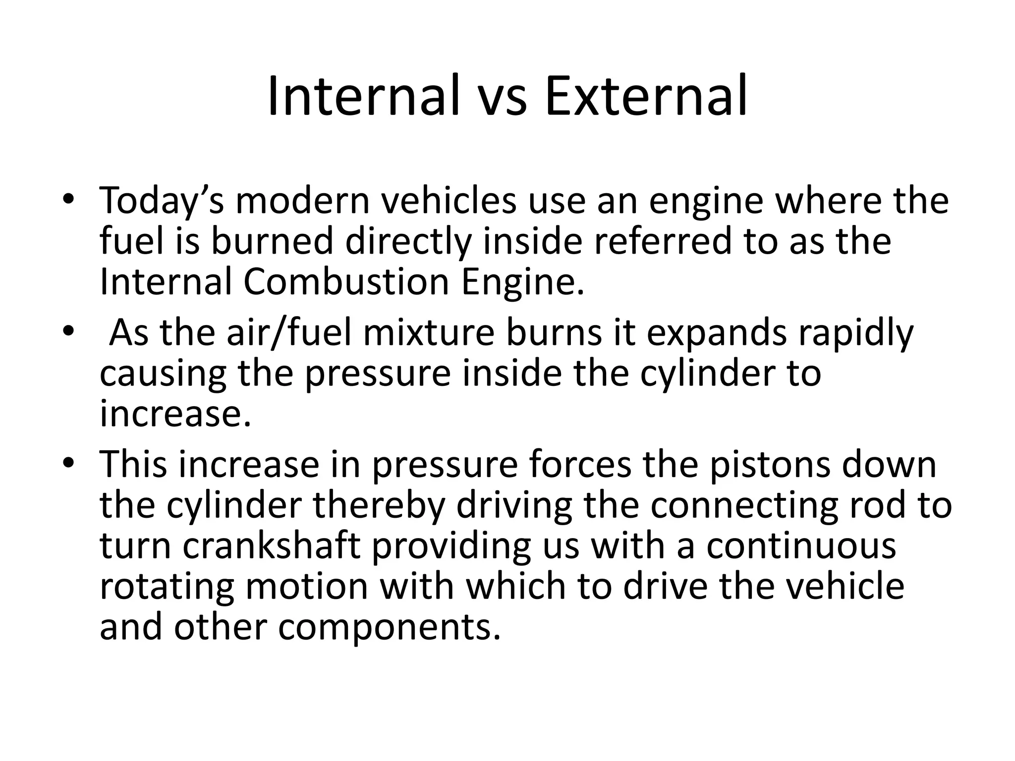 Internal vs External
• Today’s modern vehicles use an engine where the
fuel is burned directly inside referred to as the
Internal Combustion Engine.
• As the air/fuel mixture burns it expands rapidly
causing the pressure inside the cylinder to
increase.
• This increase in pressure forces the pistons down
the cylinder thereby driving the connecting rod to
turn crankshaft providing us with a continuous
rotating motion with which to drive the vehicle
and other components.
 