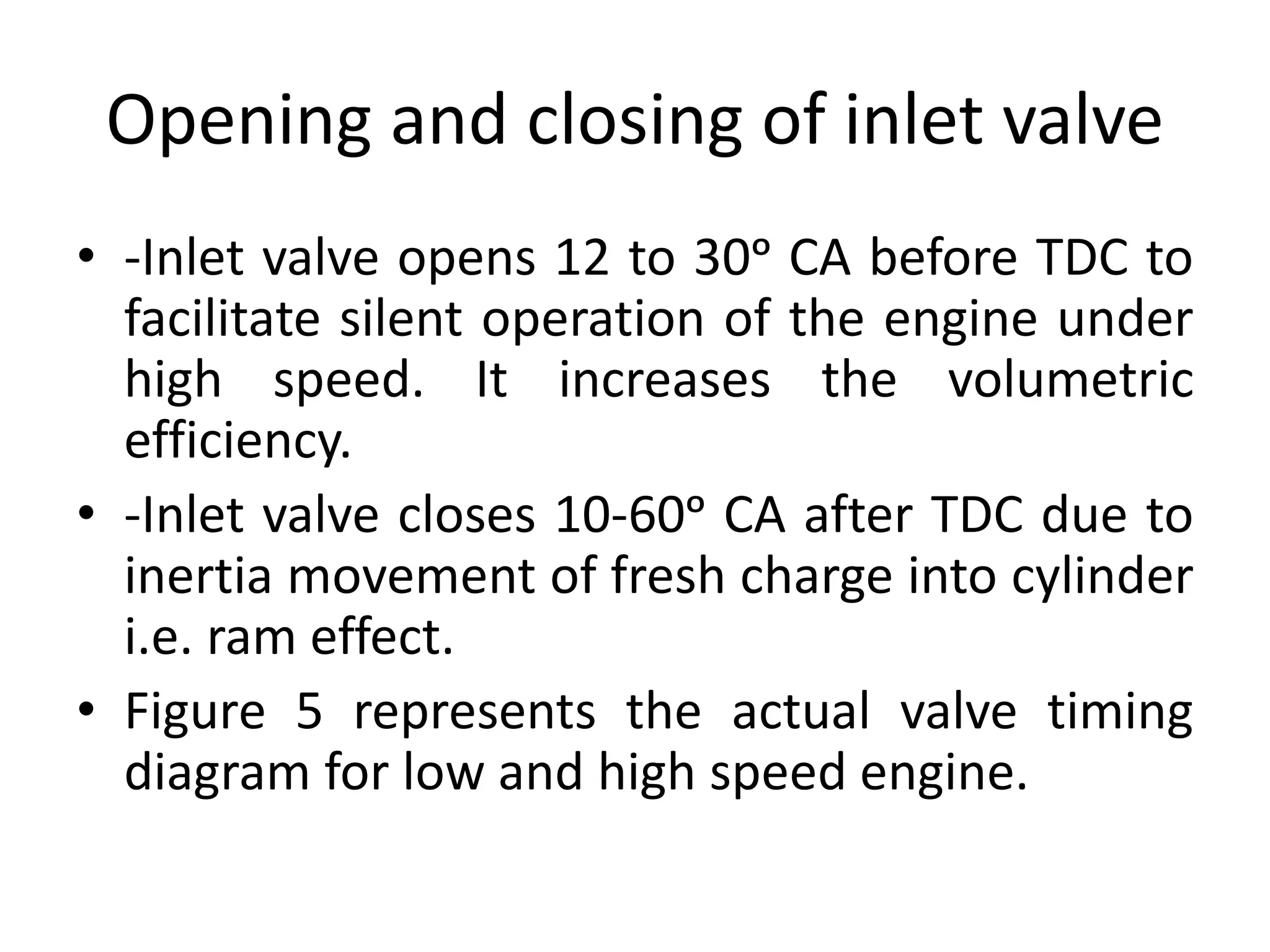 Opening and closing of inlet valve
• -Inlet valve opens 12 to 30ᵒ CA before TDC to
facilitate silent operation of the engine under
high speed. It increases the volumetric
efficiency.
• -Inlet valve closes 10-60ᵒ CA after TDC due to
inertia movement of fresh charge into cylinder
i.e. ram effect.
• Figure 5 represents the actual valve timing
diagram for low and high speed engine.
 
