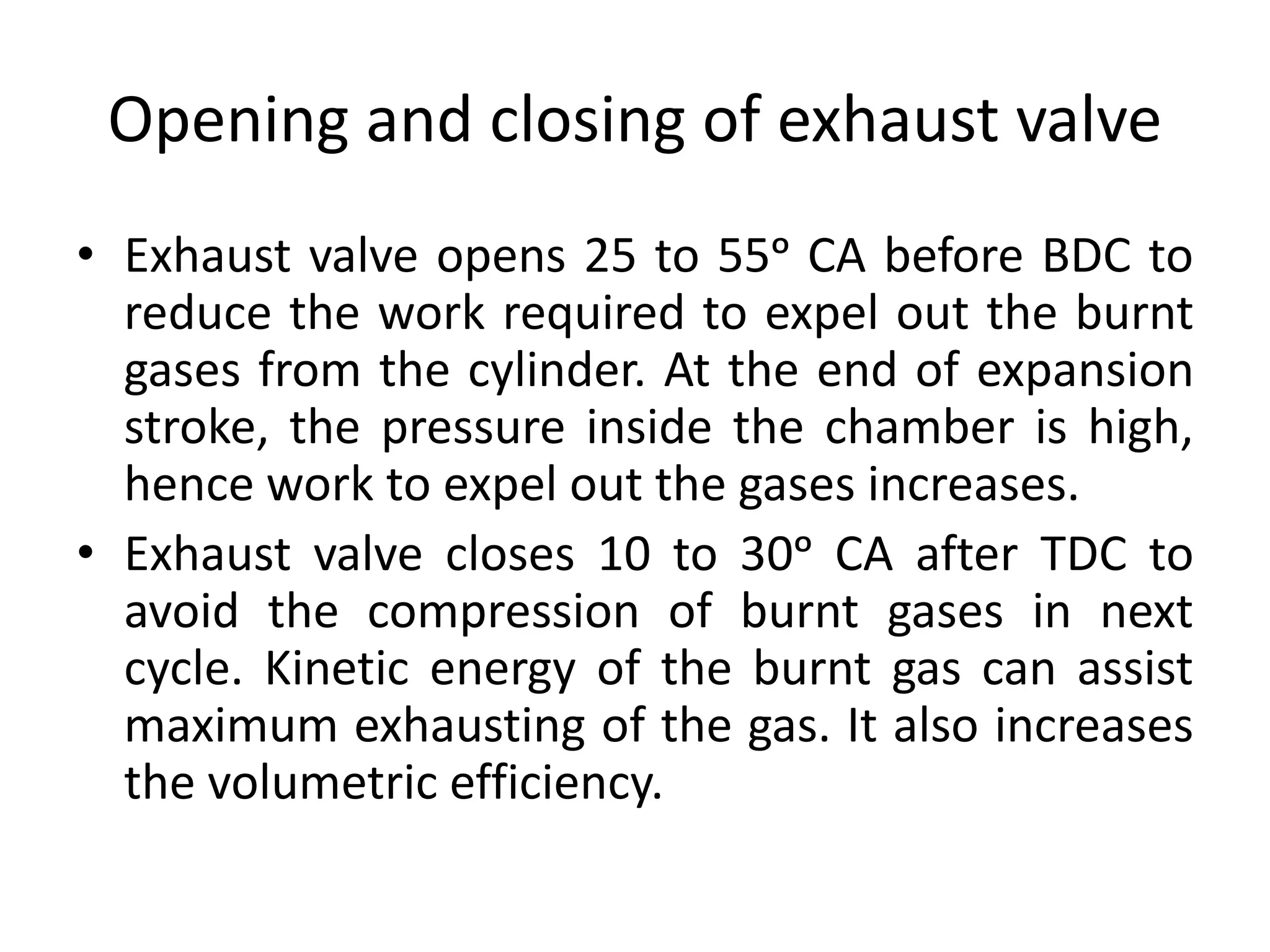 Opening and closing of exhaust valve
• Exhaust valve opens 25 to 55ᵒ CA before BDC to
reduce the work required to expel out the burnt
gases from the cylinder. At the end of expansion
stroke, the pressure inside the chamber is high,
hence work to expel out the gases increases.
• Exhaust valve closes 10 to 30ᵒ CA after TDC to
avoid the compression of burnt gases in next
cycle. Kinetic energy of the burnt gas can assist
maximum exhausting of the gas. It also increases
the volumetric efficiency.
 