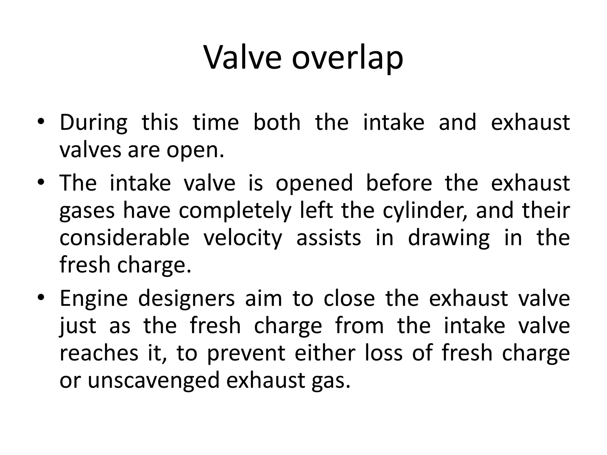Valve overlap
• During this time both the intake and exhaust
valves are open.
• The intake valve is opened before the exhaust
gases have completely left the cylinder, and their
considerable velocity assists in drawing in the
fresh charge.
• Engine designers aim to close the exhaust valve
just as the fresh charge from the intake valve
reaches it, to prevent either loss of fresh charge
or unscavenged exhaust gas.
 