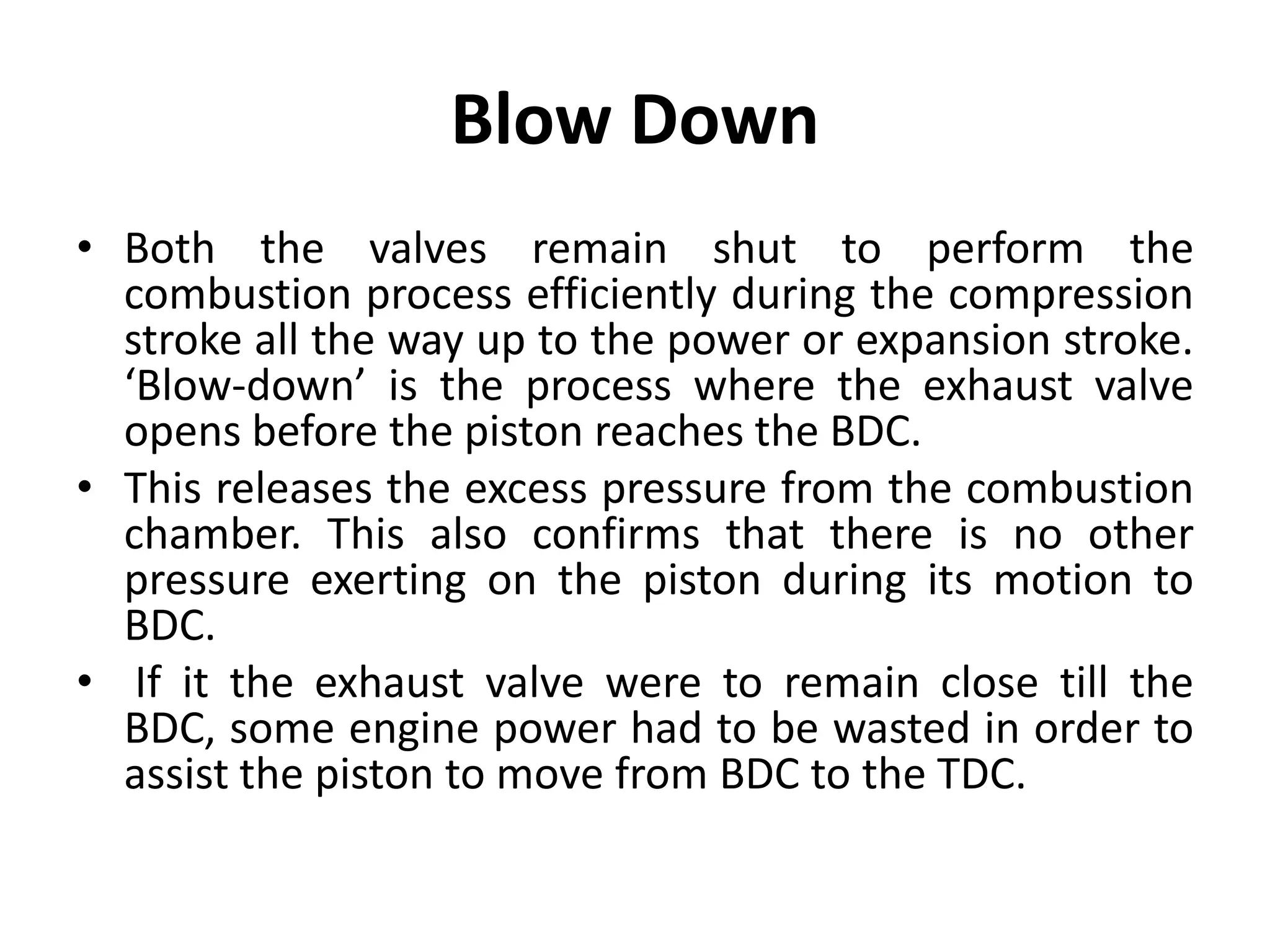 Blow Down
• Both the valves remain shut to perform the
combustion process efficiently during the compression
stroke all the way up to the power or expansion stroke.
‘Blow-down’ is the process where the exhaust valve
opens before the piston reaches the BDC.
• This releases the excess pressure from the combustion
chamber. This also confirms that there is no other
pressure exerting on the piston during its motion to
BDC.
• If it the exhaust valve were to remain close till the
BDC, some engine power had to be wasted in order to
assist the piston to move from BDC to the TDC.
 