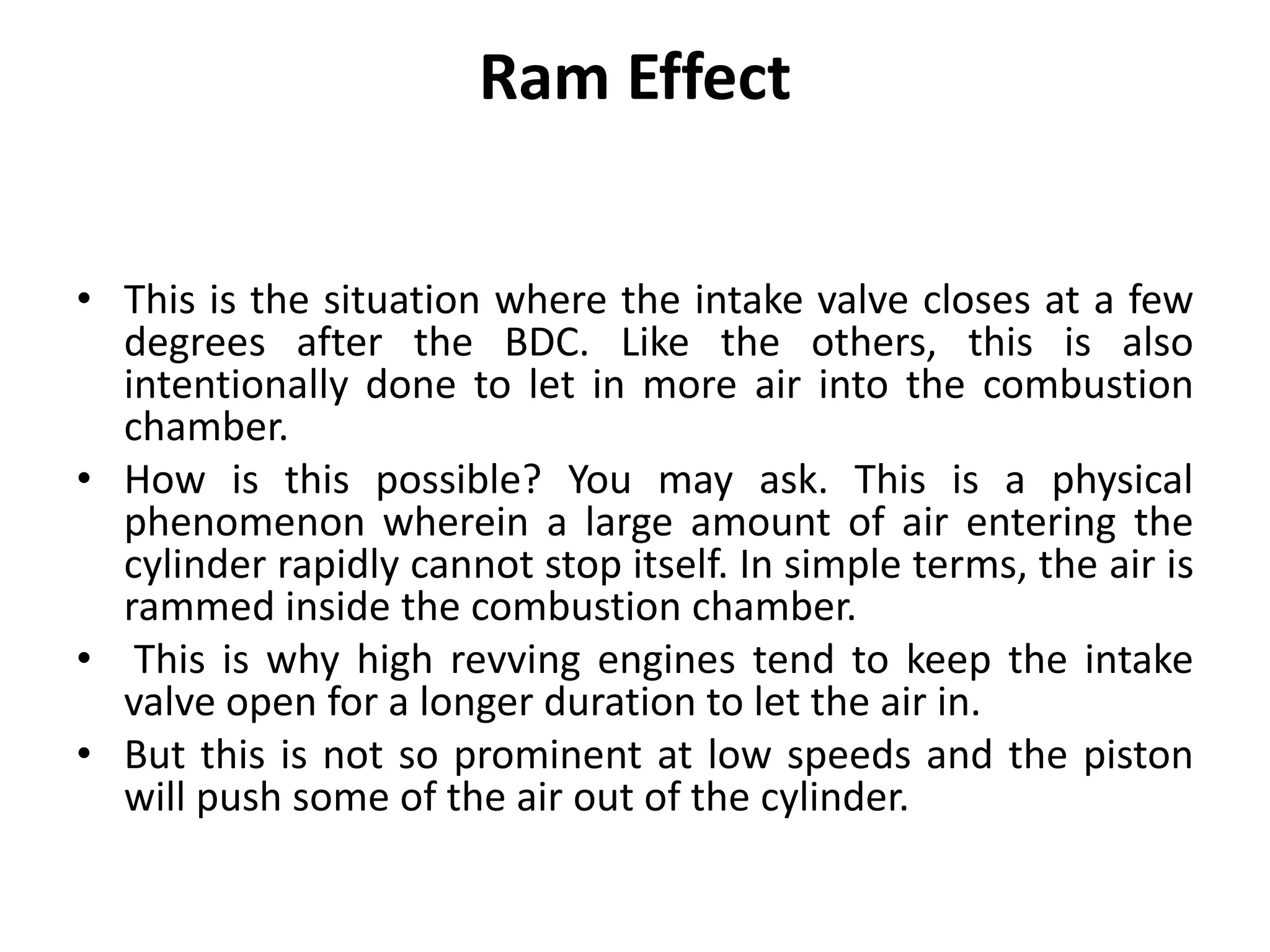 Ram Effect
• This is the situation where the intake valve closes at a few
degrees after the BDC. Like the others, this is also
intentionally done to let in more air into the combustion
chamber.
• How is this possible? You may ask. This is a physical
phenomenon wherein a large amount of air entering the
cylinder rapidly cannot stop itself. In simple terms, the air is
rammed inside the combustion chamber.
• This is why high revving engines tend to keep the intake
valve open for a longer duration to let the air in.
• But this is not so prominent at low speeds and the piston
will push some of the air out of the cylinder.
 