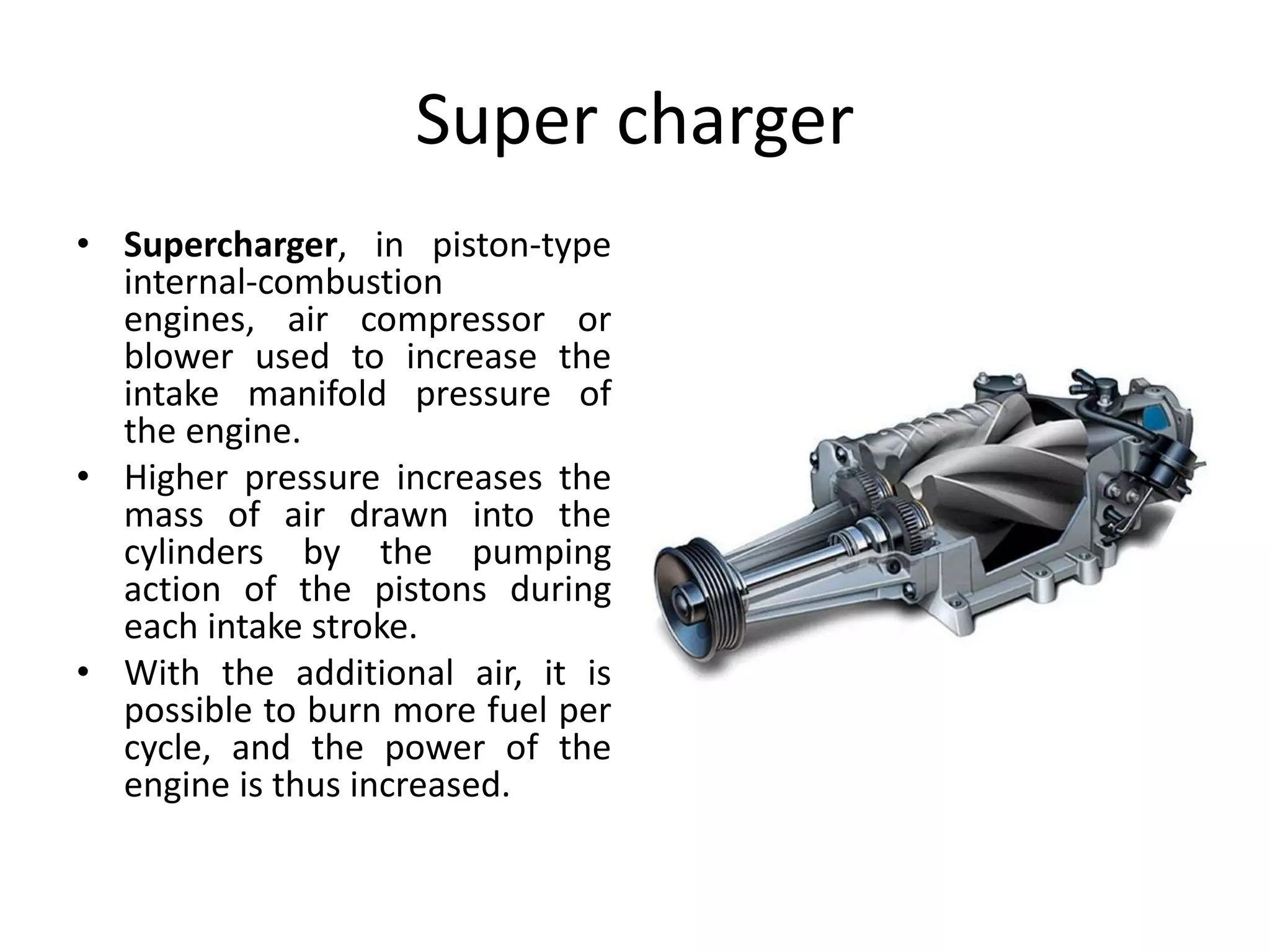 Super charger
• Supercharger, in piston-type
internal-combustion
engines, air compressor or
blower used to increase the
intake manifold pressure of
the engine.
• Higher pressure increases the
mass of air drawn into the
cylinders by the pumping
action of the pistons during
each intake stroke.
• With the additional air, it is
possible to burn more fuel per
cycle, and the power of the
engine is thus increased.
 