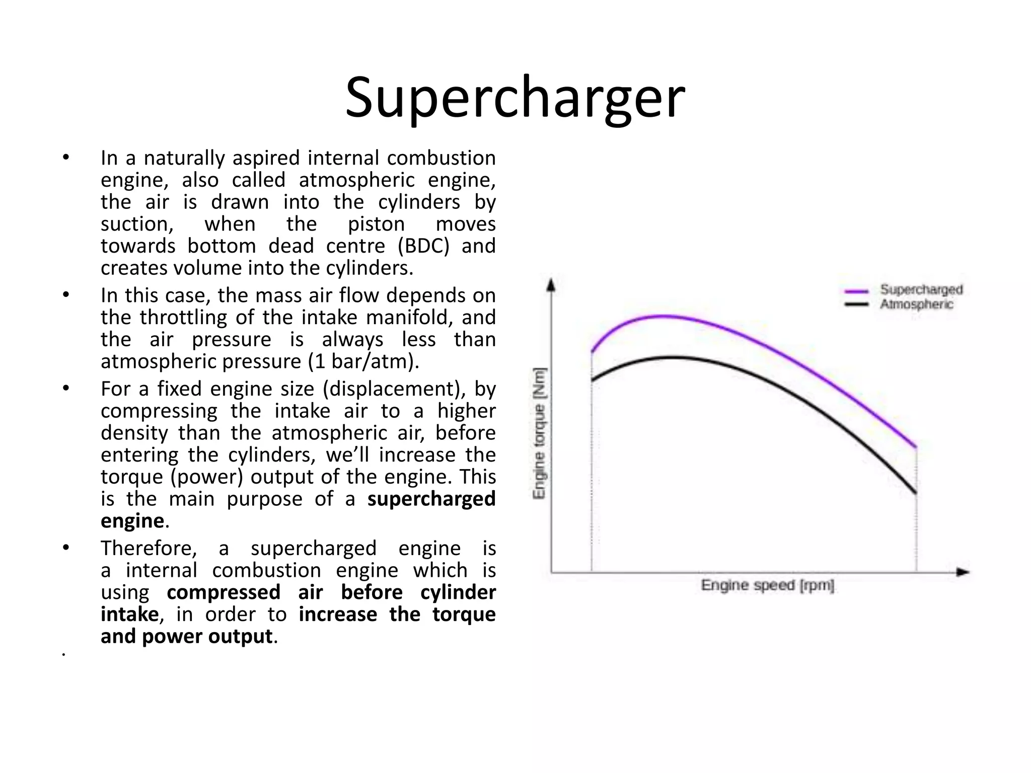 Supercharger
• In a naturally aspired internal combustion
engine, also called atmospheric engine,
the air is drawn into the cylinders by
suction, when the piston moves
towards bottom dead centre (BDC) and
creates volume into the cylinders.
• In this case, the mass air flow depends on
the throttling of the intake manifold, and
the air pressure is always less than
atmospheric pressure (1 bar/atm).
• For a fixed engine size (displacement), by
compressing the intake air to a higher
density than the atmospheric air, before
entering the cylinders, we’ll increase the
torque (power) output of the engine. This
is the main purpose of a supercharged
engine.
• Therefore, a supercharged engine is
a internal combustion engine which is
using compressed air before cylinder
intake, in order to increase the torque
and power output.
•
 