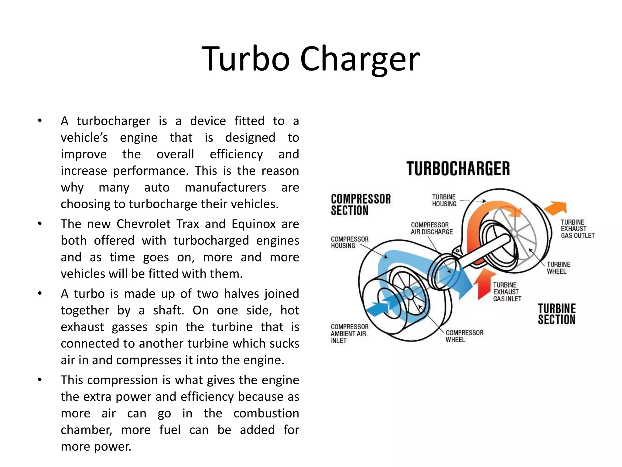 Turbo Charger
• A turbocharger is a device fitted to a
vehicle’s engine that is designed to
improve the overall efficiency and
increase performance. This is the reason
why many auto manufacturers are
choosing to turbocharge their vehicles.
• The new Chevrolet Trax and Equinox are
both offered with turbocharged engines
and as time goes on, more and more
vehicles will be fitted with them.
• A turbo is made up of two halves joined
together by a shaft. On one side, hot
exhaust gasses spin the turbine that is
connected to another turbine which sucks
air in and compresses it into the engine.
• This compression is what gives the engine
the extra power and efficiency because as
more air can go in the combustion
chamber, more fuel can be added for
more power.
 