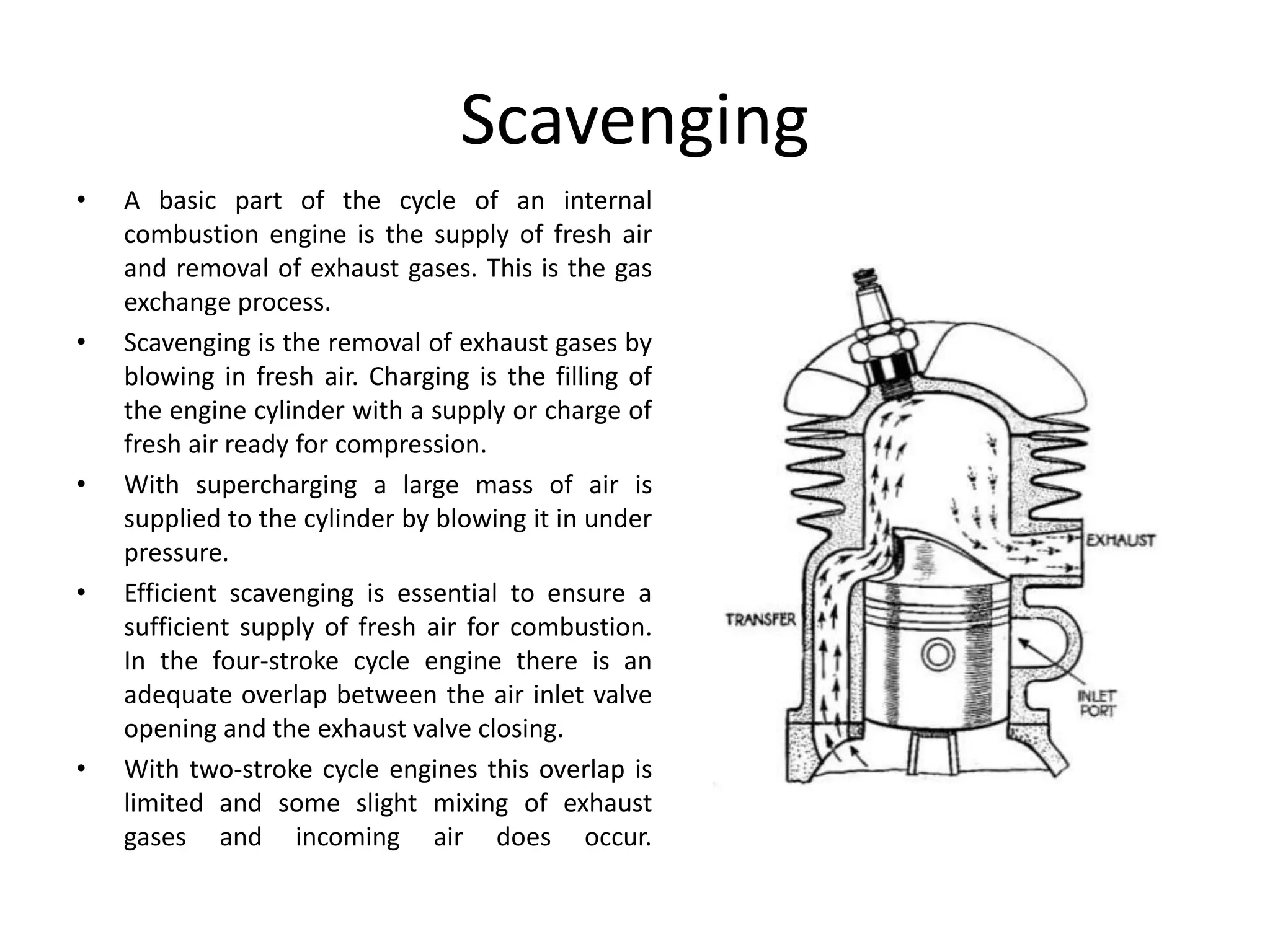 Scavenging
• A basic part of the cycle of an internal
combustion engine is the supply of fresh air
and removal of exhaust gases. This is the gas
exchange process.
• Scavenging is the removal of exhaust gases by
blowing in fresh air. Charging is the filling of
the engine cylinder with a supply or charge of
fresh air ready for compression.
• With supercharging a large mass of air is
supplied to the cylinder by blowing it in under
pressure.
• Efficient scavenging is essential to ensure a
sufficient supply of fresh air for combustion.
In the four-stroke cycle engine there is an
adequate overlap between the air inlet valve
opening and the exhaust valve closing.
• With two-stroke cycle engines this overlap is
limited and some slight mixing of exhaust
gases and incoming air does occur.
 