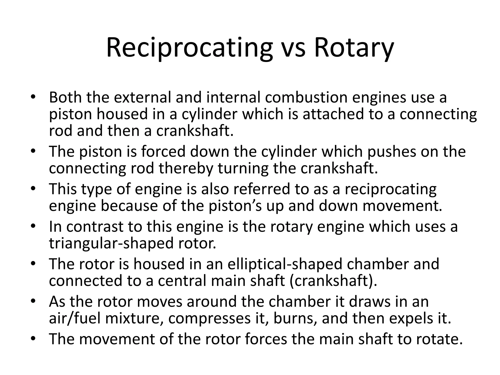 Reciprocating vs Rotary
• Both the external and internal combustion engines use a
piston housed in a cylinder which is attached to a connecting
rod and then a crankshaft.
• The piston is forced down the cylinder which pushes on the
connecting rod thereby turning the crankshaft.
• This type of engine is also referred to as a reciprocating
engine because of the piston’s up and down movement.
• In contrast to this engine is the rotary engine which uses a
triangular-shaped rotor.
• The rotor is housed in an elliptical-shaped chamber and
connected to a central main shaft (crankshaft).
• As the rotor moves around the chamber it draws in an
air/fuel mixture, compresses it, burns, and then expels it.
• The movement of the rotor forces the main shaft to rotate.
 