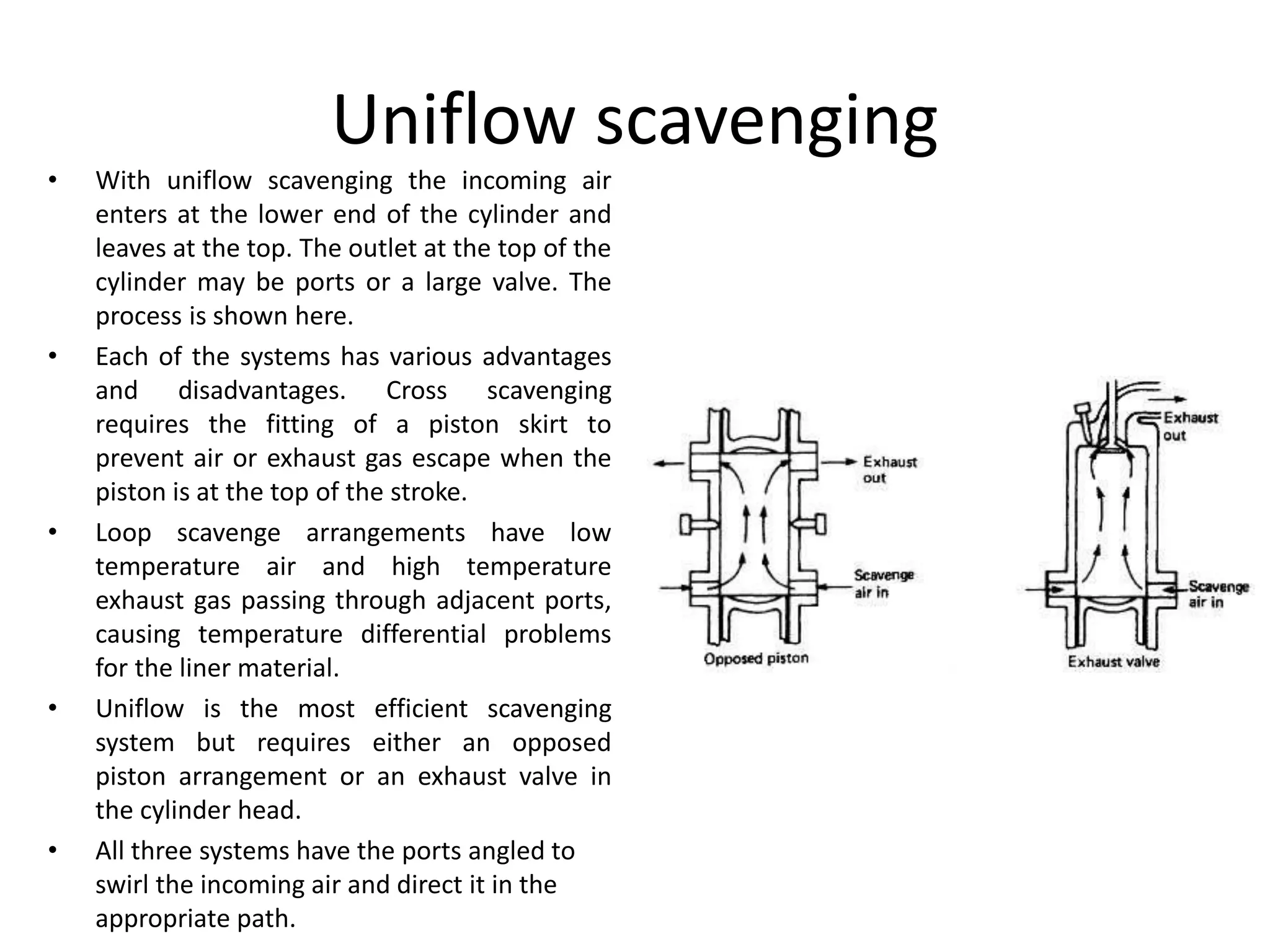 Uniflow scavenging
• With uniflow scavenging the incoming air
enters at the lower end of the cylinder and
leaves at the top. The outlet at the top of the
cylinder may be ports or a large valve. The
process is shown here.
• Each of the systems has various advantages
and disadvantages. Cross scavenging
requires the fitting of a piston skirt to
prevent air or exhaust gas escape when the
piston is at the top of the stroke.
• Loop scavenge arrangements have low
temperature air and high temperature
exhaust gas passing through adjacent ports,
causing temperature differential problems
for the liner material.
• Uniflow is the most efficient scavenging
system but requires either an opposed
piston arrangement or an exhaust valve in
the cylinder head.
• All three systems have the ports angled to
swirl the incoming air and direct it in the
appropriate path.
 