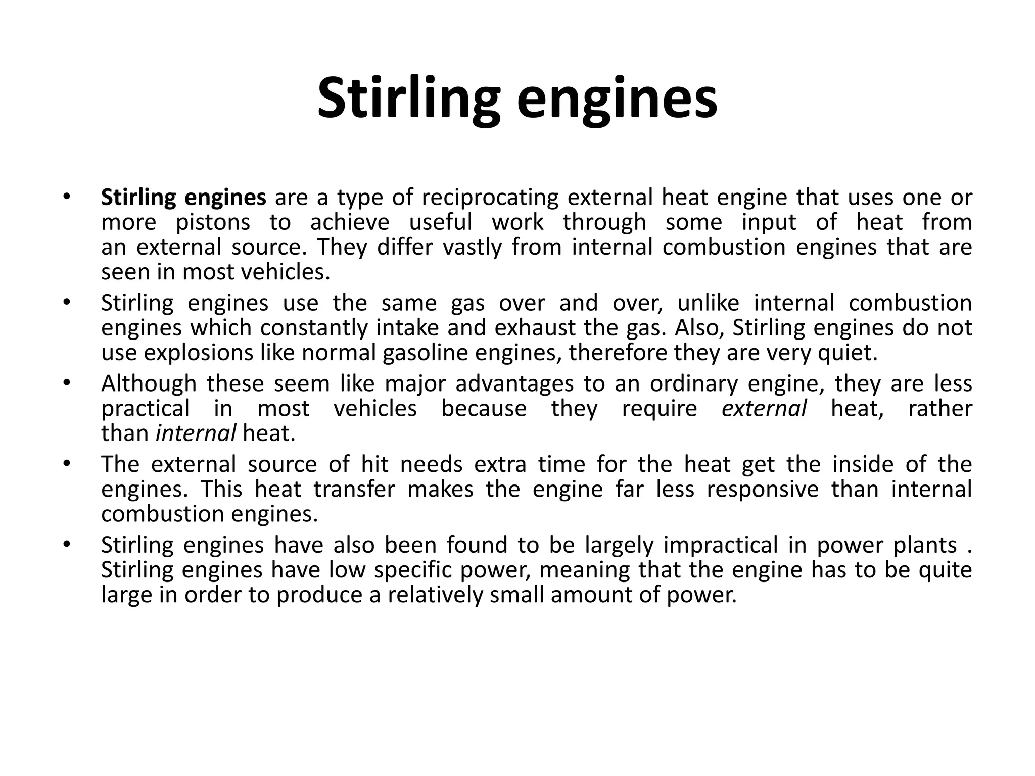 Stirling engines
• Stirling engines are a type of reciprocating external heat engine that uses one or
more pistons to achieve useful work through some input of heat from
an external source. They differ vastly from internal combustion engines that are
seen in most vehicles.
• Stirling engines use the same gas over and over, unlike internal combustion
engines which constantly intake and exhaust the gas. Also, Stirling engines do not
use explosions like normal gasoline engines, therefore they are very quiet.
• Although these seem like major advantages to an ordinary engine, they are less
practical in most vehicles because they require external heat, rather
than internal heat.
• The external source of hit needs extra time for the heat get the inside of the
engines. This heat transfer makes the engine far less responsive than internal
combustion engines.
• Stirling engines have also been found to be largely impractical in power plants .
Stirling engines have low specific power, meaning that the engine has to be quite
large in order to produce a relatively small amount of power.
 