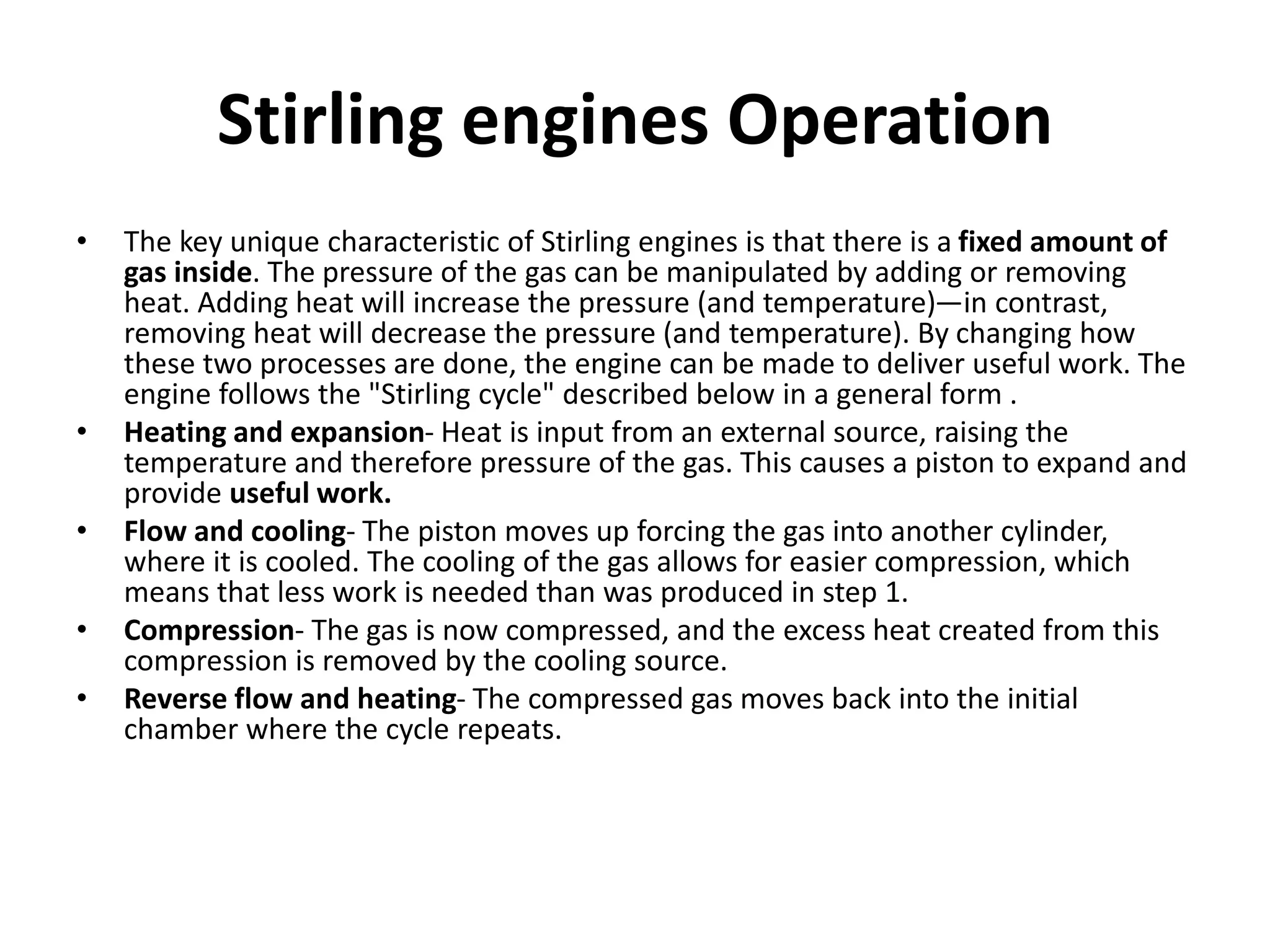 Stirling engines Operation
• The key unique characteristic of Stirling engines is that there is a fixed amount of
gas inside. The pressure of the gas can be manipulated by adding or removing
heat. Adding heat will increase the pressure (and temperature)—in contrast,
removing heat will decrease the pressure (and temperature). By changing how
these two processes are done, the engine can be made to deliver useful work. The
engine follows the "Stirling cycle" described below in a general form .
• Heating and expansion- Heat is input from an external source, raising the
temperature and therefore pressure of the gas. This causes a piston to expand and
provide useful work.
• Flow and cooling- The piston moves up forcing the gas into another cylinder,
where it is cooled. The cooling of the gas allows for easier compression, which
means that less work is needed than was produced in step 1.
• Compression- The gas is now compressed, and the excess heat created from this
compression is removed by the cooling source.
• Reverse flow and heating- The compressed gas moves back into the initial
chamber where the cycle repeats.
 
