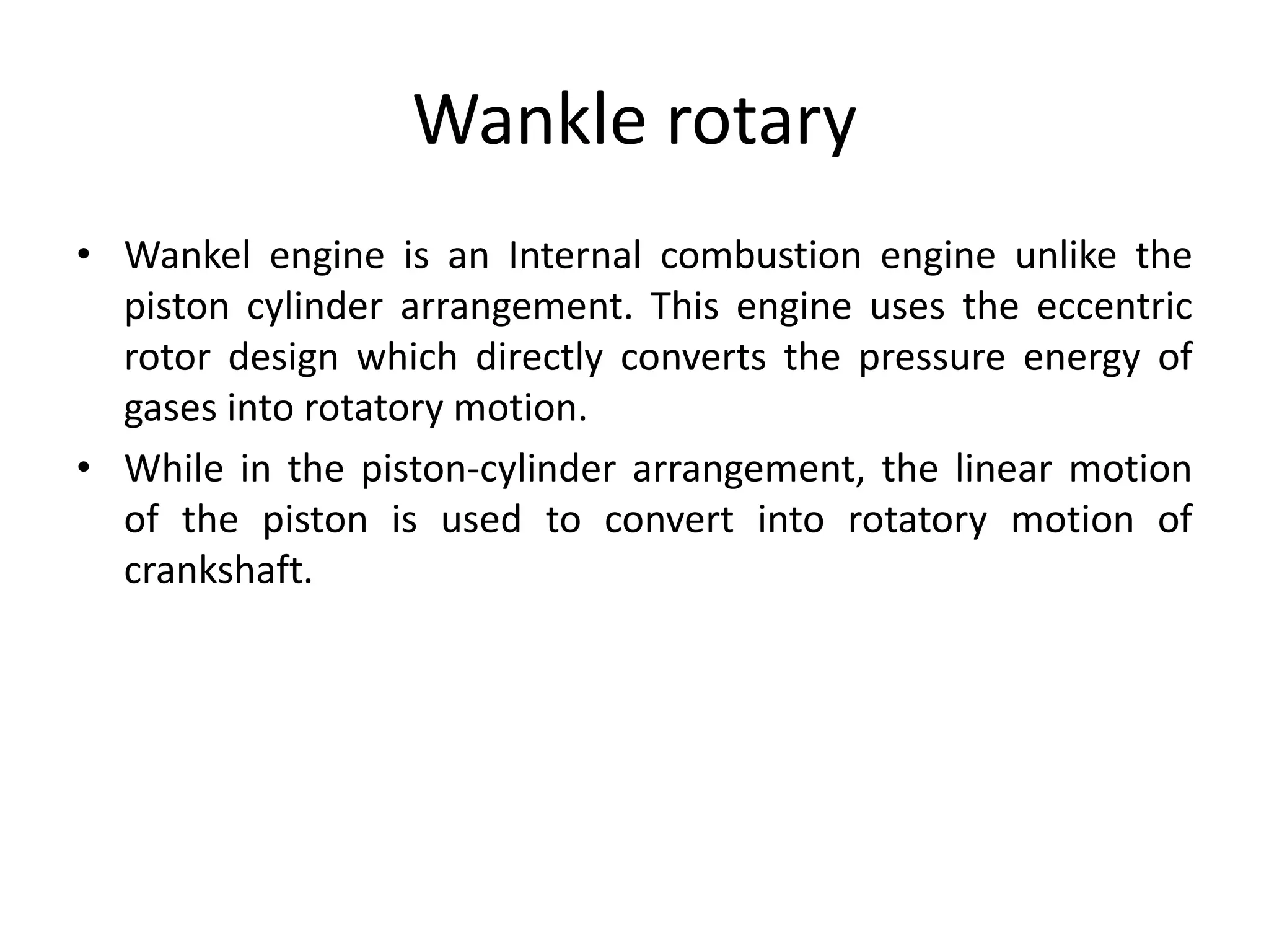 Wankle rotary
• Wankel engine is an Internal combustion engine unlike the
piston cylinder arrangement. This engine uses the eccentric
rotor design which directly converts the pressure energy of
gases into rotatory motion.
• While in the piston-cylinder arrangement, the linear motion
of the piston is used to convert into rotatory motion of
crankshaft.
 