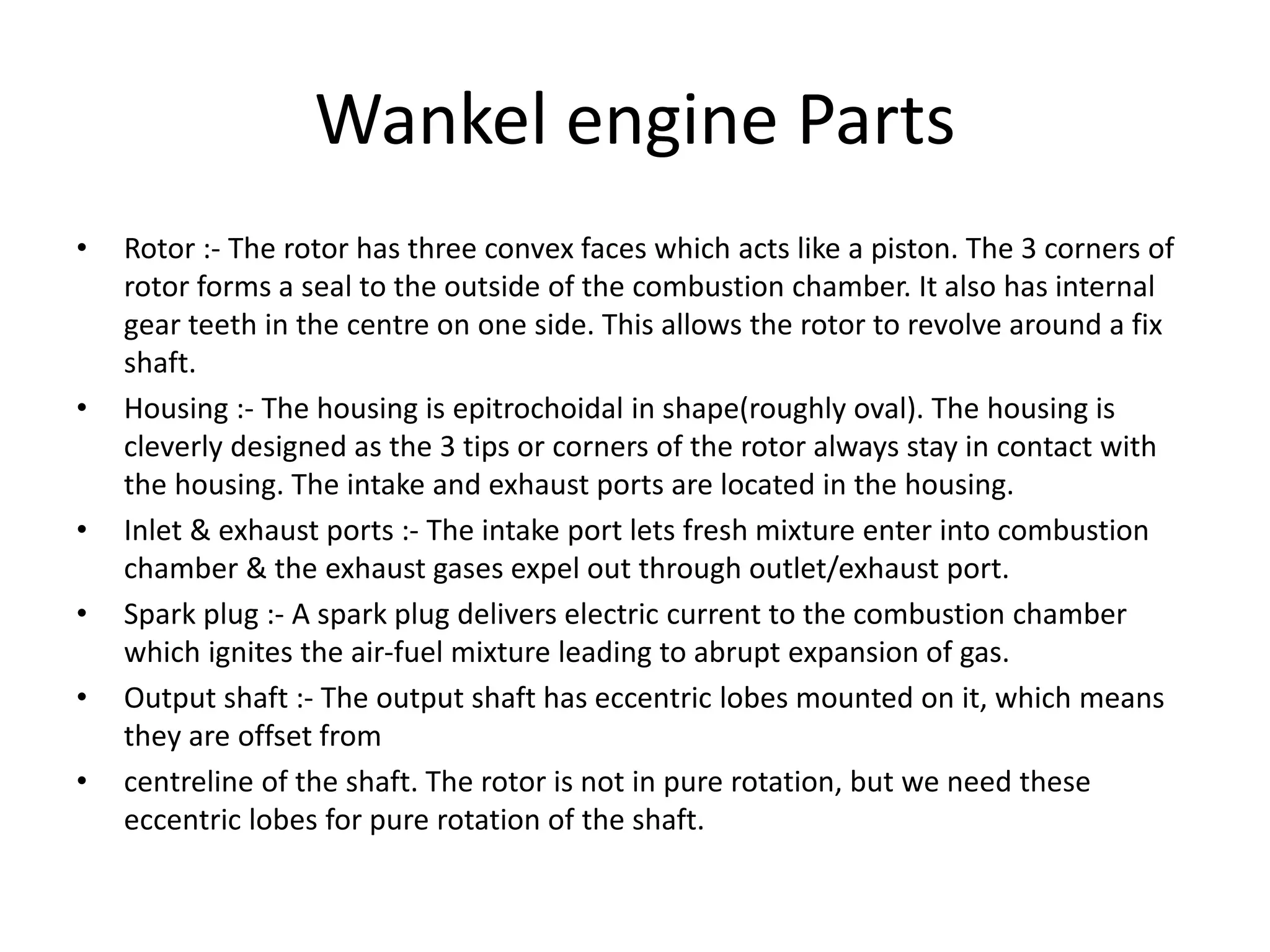 Wankel engine Parts
• Rotor :- The rotor has three convex faces which acts like a piston. The 3 corners of
rotor forms a seal to the outside of the combustion chamber. It also has internal
gear teeth in the centre on one side. This allows the rotor to revolve around a fix
shaft.
• Housing :- The housing is epitrochoidal in shape(roughly oval). The housing is
cleverly designed as the 3 tips or corners of the rotor always stay in contact with
the housing. The intake and exhaust ports are located in the housing.
• Inlet & exhaust ports :- The intake port lets fresh mixture enter into combustion
chamber & the exhaust gases expel out through outlet/exhaust port.
• Spark plug :- A spark plug delivers electric current to the combustion chamber
which ignites the air-fuel mixture leading to abrupt expansion of gas.
• Output shaft :- The output shaft has eccentric lobes mounted on it, which means
they are offset from
• centreline of the shaft. The rotor is not in pure rotation, but we need these
eccentric lobes for pure rotation of the shaft.
 