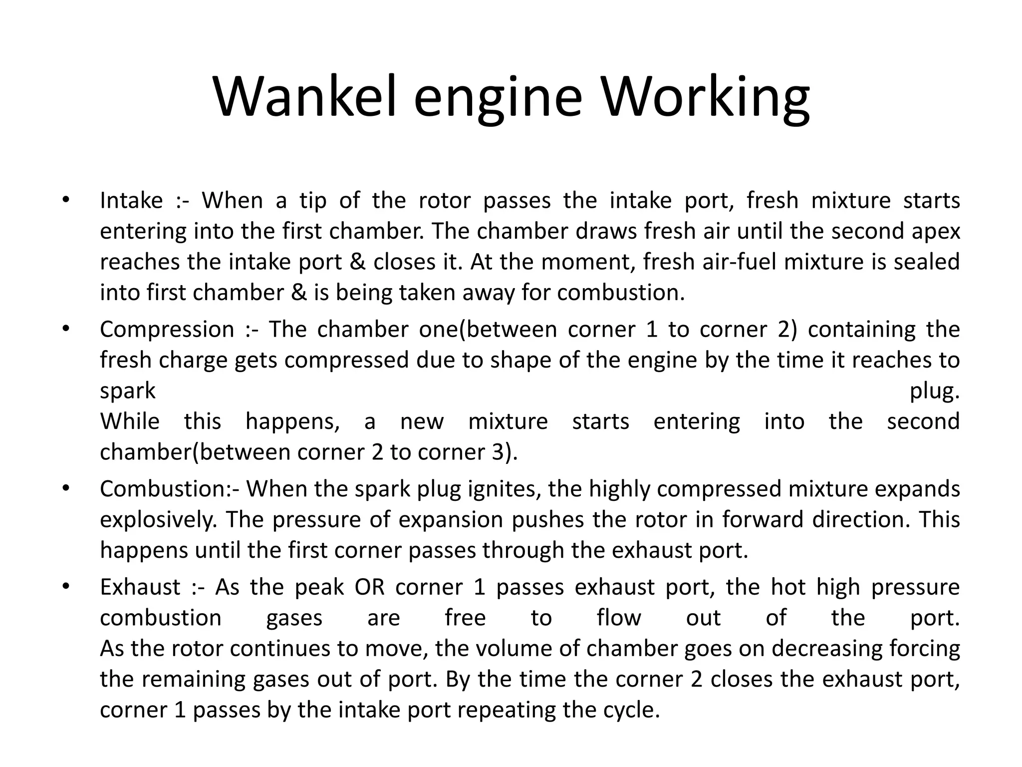 Wankel engine Working
• Intake :- When a tip of the rotor passes the intake port, fresh mixture starts
entering into the first chamber. The chamber draws fresh air until the second apex
reaches the intake port & closes it. At the moment, fresh air-fuel mixture is sealed
into first chamber & is being taken away for combustion.
• Compression :- The chamber one(between corner 1 to corner 2) containing the
fresh charge gets compressed due to shape of the engine by the time it reaches to
spark plug.
While this happens, a new mixture starts entering into the second
chamber(between corner 2 to corner 3).
• Combustion:- When the spark plug ignites, the highly compressed mixture expands
explosively. The pressure of expansion pushes the rotor in forward direction. This
happens until the first corner passes through the exhaust port.
• Exhaust :- As the peak OR corner 1 passes exhaust port, the hot high pressure
combustion gases are free to flow out of the port.
As the rotor continues to move, the volume of chamber goes on decreasing forcing
the remaining gases out of port. By the time the corner 2 closes the exhaust port,
corner 1 passes by the intake port repeating the cycle.
 