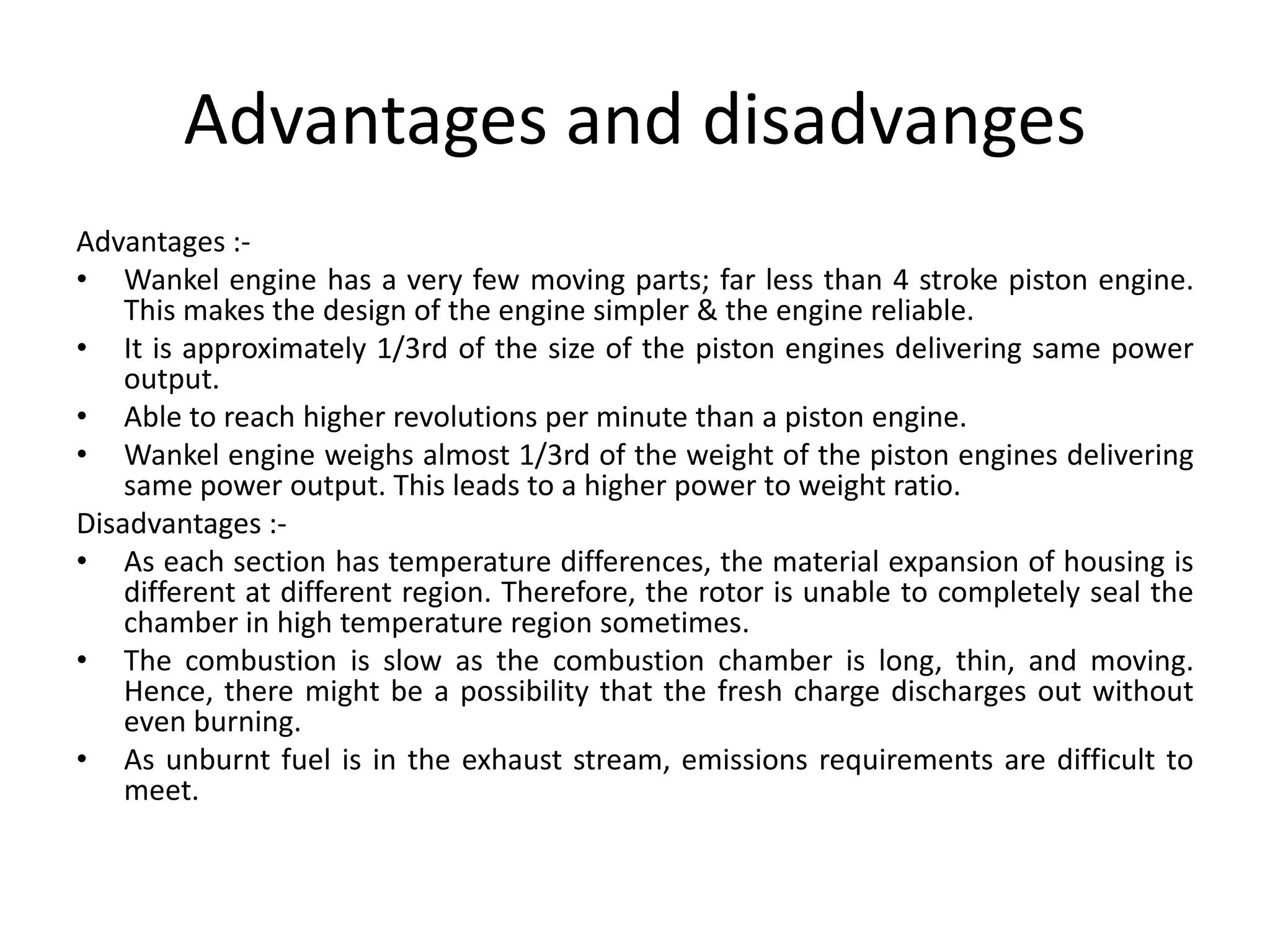 Advantages and disadvanges
Advantages :-
• Wankel engine has a very few moving parts; far less than 4 stroke piston engine.
This makes the design of the engine simpler & the engine reliable.
• It is approximately 1/3rd of the size of the piston engines delivering same power
output.
• Able to reach higher revolutions per minute than a piston engine.
• Wankel engine weighs almost 1/3rd of the weight of the piston engines delivering
same power output. This leads to a higher power to weight ratio.
Disadvantages :-
• As each section has temperature differences, the material expansion of housing is
different at different region. Therefore, the rotor is unable to completely seal the
chamber in high temperature region sometimes.
• The combustion is slow as the combustion chamber is long, thin, and moving.
Hence, there might be a possibility that the fresh charge discharges out without
even burning.
• As unburnt fuel is in the exhaust stream, emissions requirements are difficult to
meet.
 