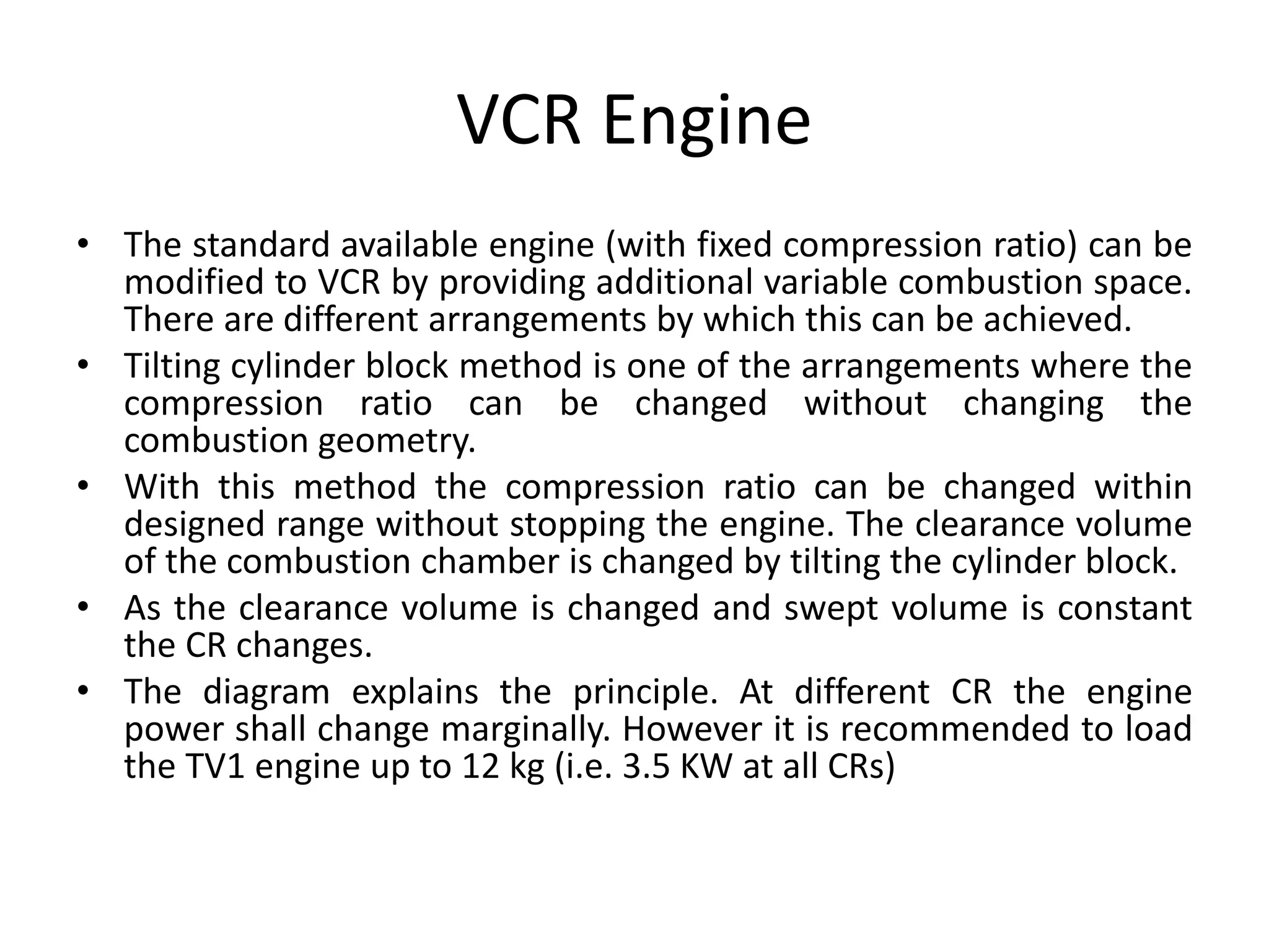 VCR Engine
• The standard available engine (with fixed compression ratio) can be
modified to VCR by providing additional variable combustion space.
There are different arrangements by which this can be achieved.
• Tilting cylinder block method is one of the arrangements where the
compression ratio can be changed without changing the
combustion geometry.
• With this method the compression ratio can be changed within
designed range without stopping the engine. The clearance volume
of the combustion chamber is changed by tilting the cylinder block.
• As the clearance volume is changed and swept volume is constant
the CR changes.
• The diagram explains the principle. At different CR the engine
power shall change marginally. However it is recommended to load
the TV1 engine up to 12 kg (i.e. 3.5 KW at all CRs)
 