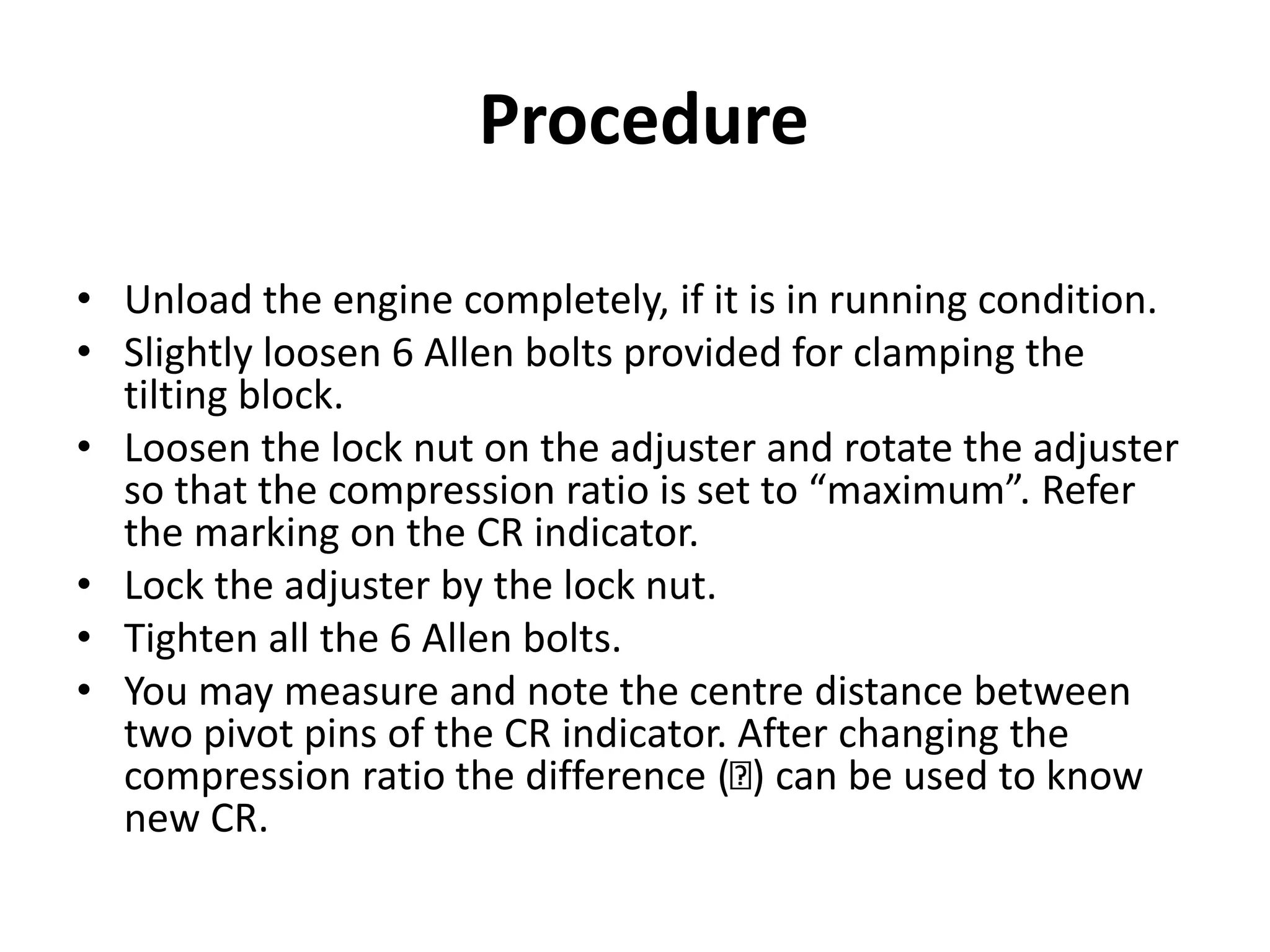Procedure
• Unload the engine completely, if it is in running condition.
• Slightly loosen 6 Allen bolts provided for clamping the
tilting block.
• Loosen the lock nut on the adjuster and rotate the adjuster
so that the compression ratio is set to “maximum”. Refer
the marking on the CR indicator.
• Lock the adjuster by the lock nut.
• Tighten all the 6 Allen bolts.
• You may measure and note the centre distance between
two pivot pins of the CR indicator. After changing the
compression ratio the difference ( ) can be used to know
new CR.
 