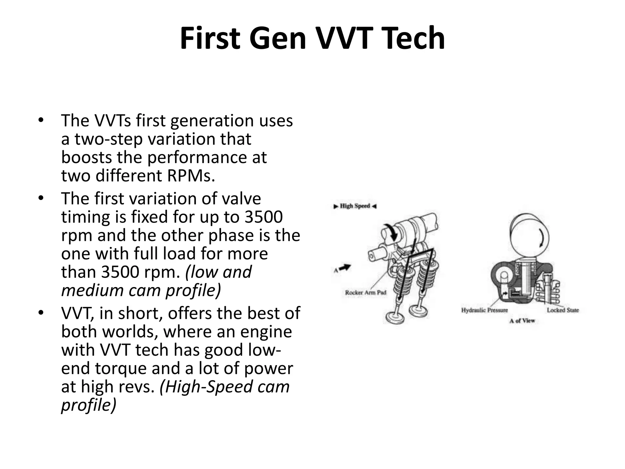 First Gen VVT Tech
• The VVTs first generation uses
a two-step variation that
boosts the performance at
two different RPMs.
• The first variation of valve
timing is fixed for up to 3500
rpm and the other phase is the
one with full load for more
than 3500 rpm. (low and
medium cam profile)
• VVT, in short, offers the best of
both worlds, where an engine
with VVT tech has good low-
end torque and a lot of power
at high revs. (High-Speed cam
profile)
 