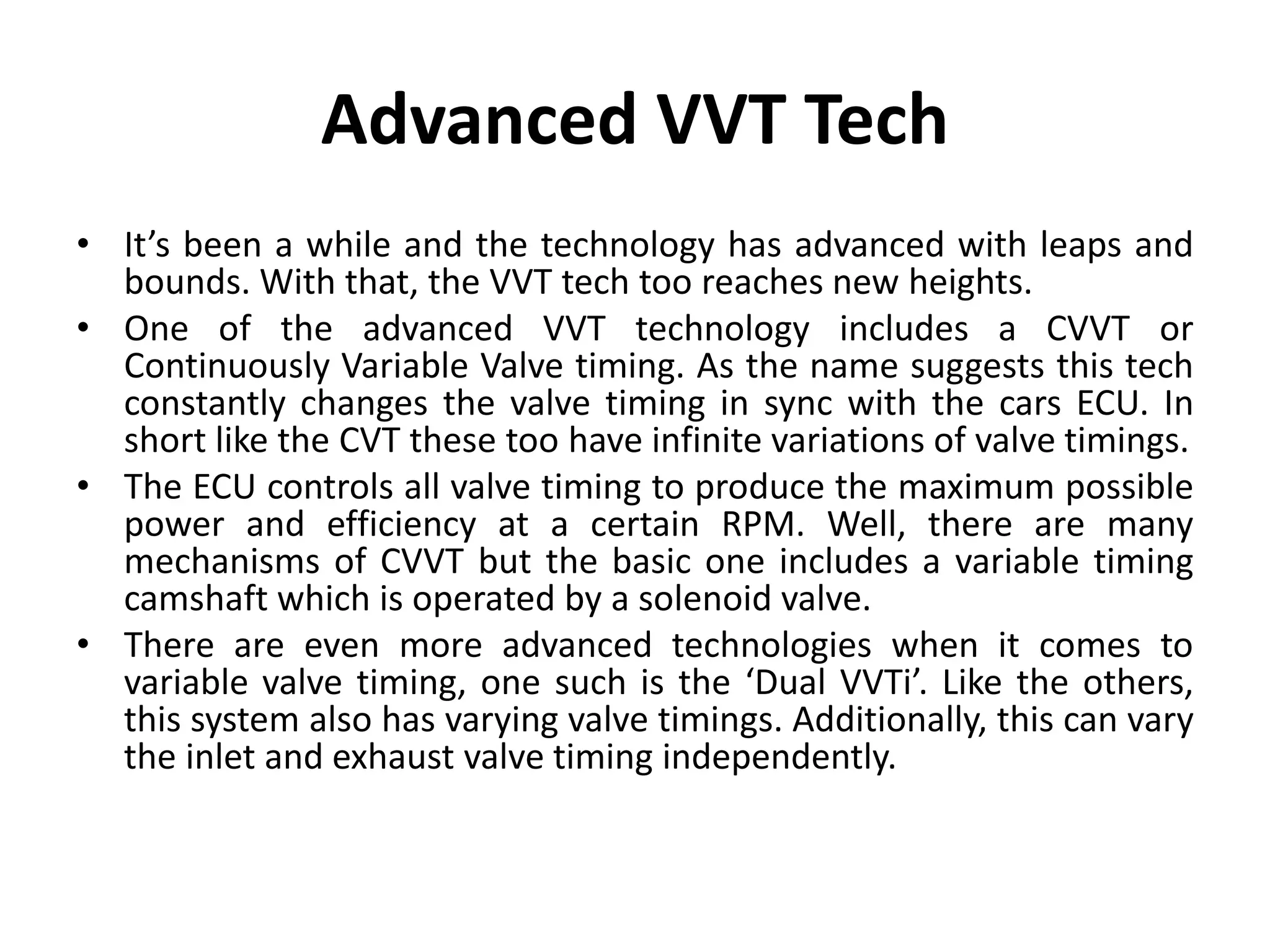Advanced VVT Tech
• It’s been a while and the technology has advanced with leaps and
bounds. With that, the VVT tech too reaches new heights.
• One of the advanced VVT technology includes a CVVT or
Continuously Variable Valve timing. As the name suggests this tech
constantly changes the valve timing in sync with the cars ECU. In
short like the CVT these too have infinite variations of valve timings.
• The ECU controls all valve timing to produce the maximum possible
power and efficiency at a certain RPM. Well, there are many
mechanisms of CVVT but the basic one includes a variable timing
camshaft which is operated by a solenoid valve.
• There are even more advanced technologies when it comes to
variable valve timing, one such is the ‘Dual VVTi’. Like the others,
this system also has varying valve timings. Additionally, this can vary
the inlet and exhaust valve timing independently.
 