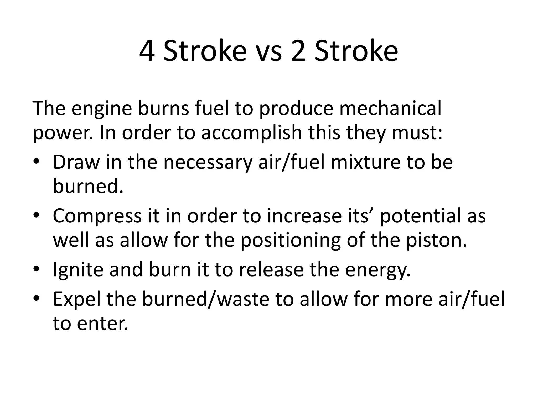 4 Stroke vs 2 Stroke
The engine burns fuel to produce mechanical
power. In order to accomplish this they must:
• Draw in the necessary air/fuel mixture to be
burned.
• Compress it in order to increase its’ potential as
well as allow for the positioning of the piston.
• Ignite and burn it to release the energy.
• Expel the burned/waste to allow for more air/fuel
to enter.
 