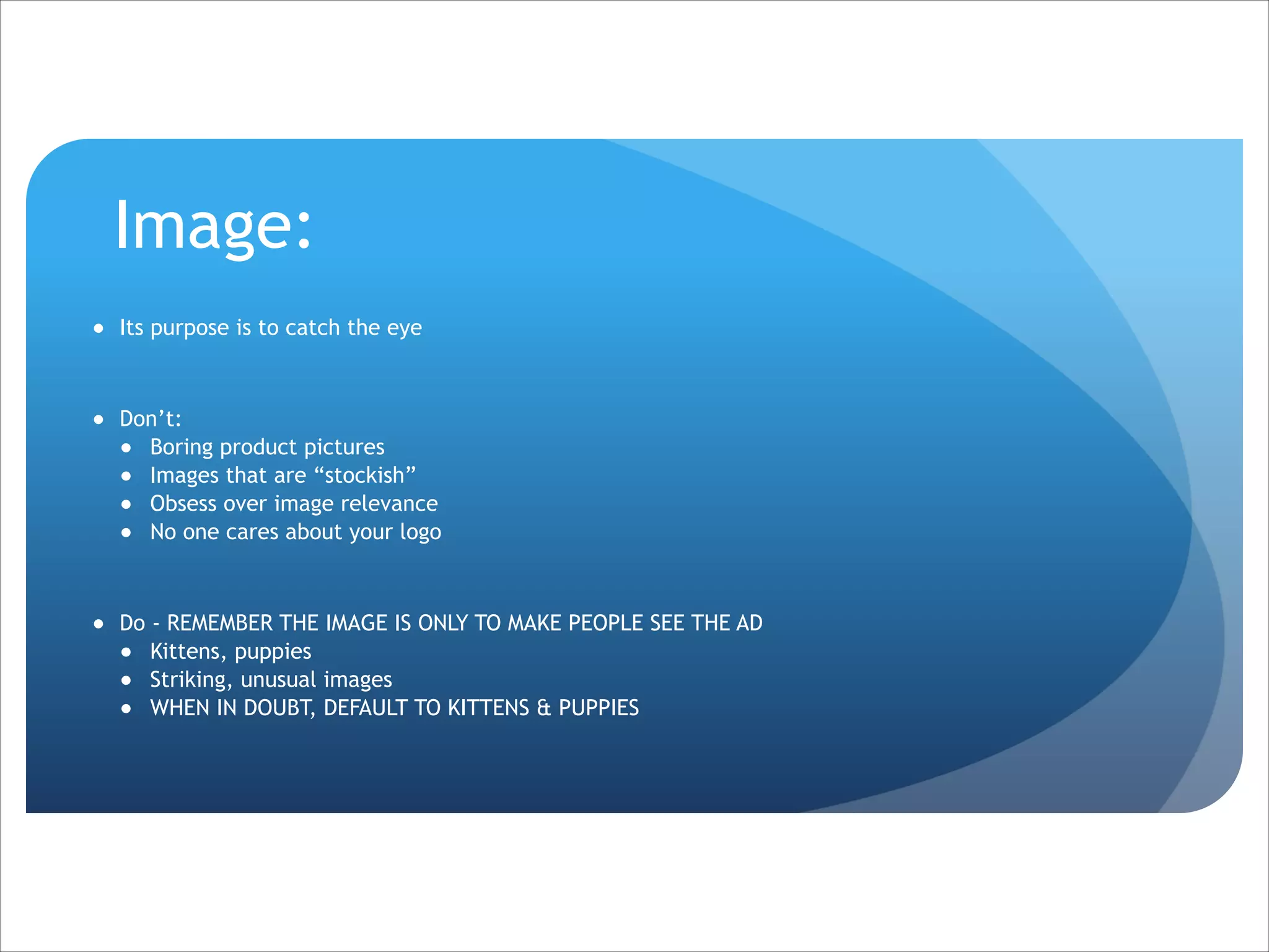 Image:
● Its purpose is to catch the eye

!
● Don’t:
● Boring product pictures
● Images that are “stockish”
● Obsess over image relevance
● No one cares about your logo

!
● Do - REMEMBER THE IMAGE IS ONLY TO MAKE PEOPLE SEE THE AD
● Kittens, puppies
● Striking, unusual images
● WHEN IN DOUBT, DEFAULT TO KITTENS & PUPPIES

 