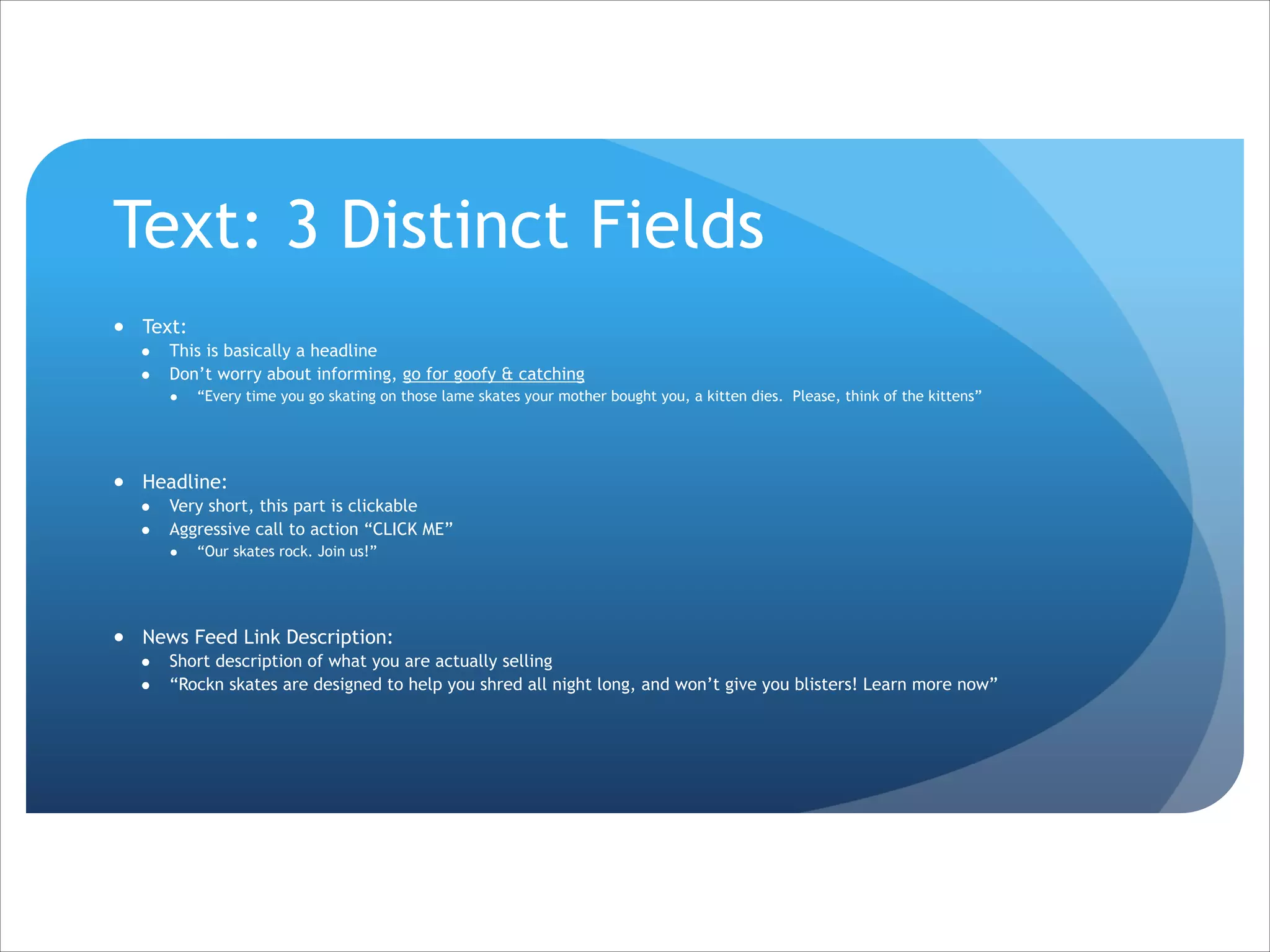 Text: 3 Distinct Fields
● Text:
●
●

This is basically a headline
Don’t worry about informing, go for goofy & catching
●

“Every time you go skating on those lame skates your mother bought you, a kitten dies. Please, think of the kittens”

!
● Headline:
●
●

Very short, this part is clickable
Aggressive call to action “CLICK ME”
●

“Our skates rock. Join us!”

!
● News Feed Link Description:
●
●

Short description of what you are actually selling
“Rockn skates are designed to help you shred all night long, and won’t give you blisters! Learn more now”

 