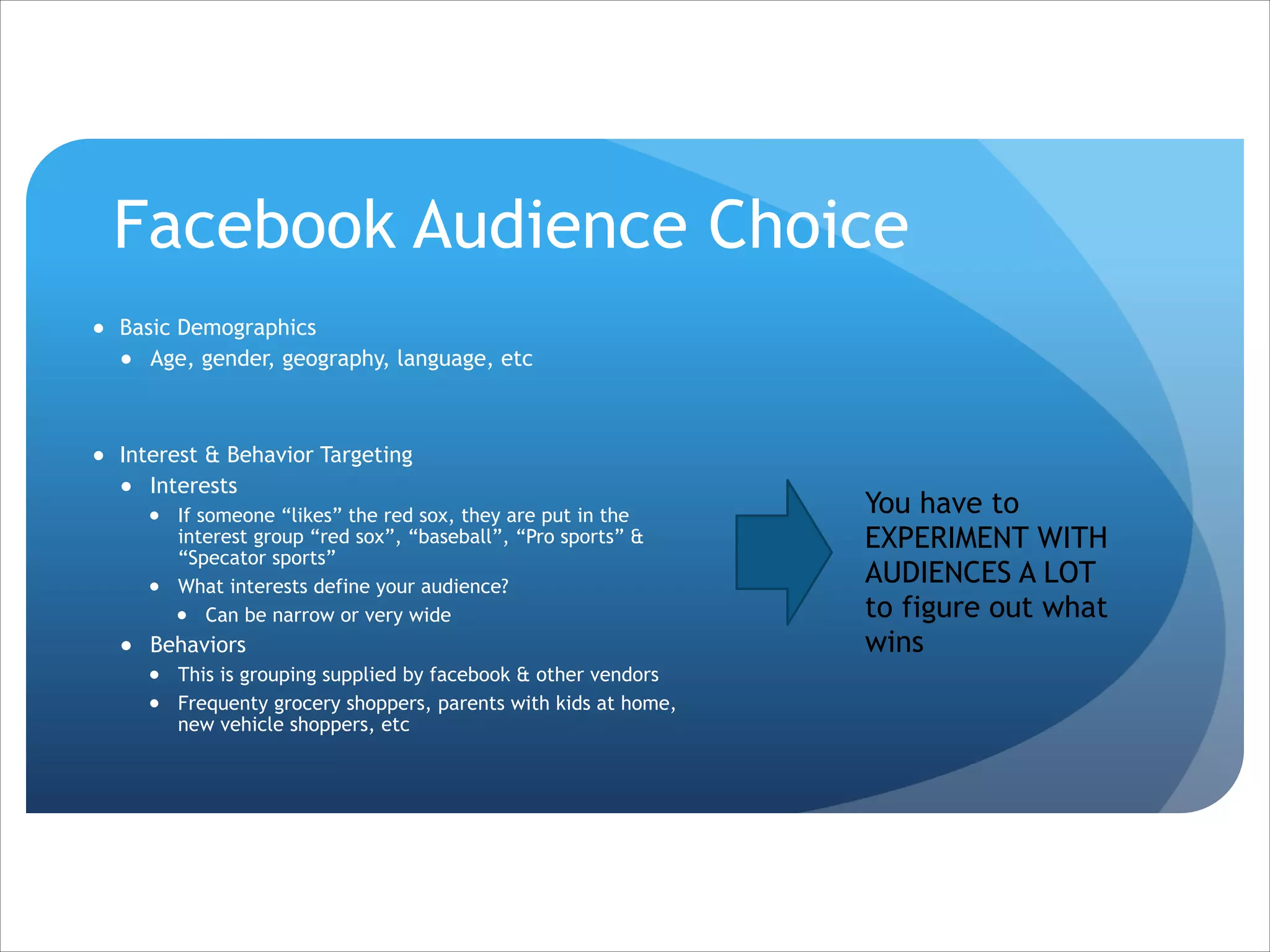 Facebook Audience Choice
● Basic Demographics
● Age, gender, geography, language, etc

!
● Interest & Behavior Targeting
● Interests
● If someone “likes” the red sox, they are put in the
interest group “red sox”, “baseball”, “Pro sports” &
“Specator sports”
● What interests define your audience?
● Can be narrow or very wide

● Behaviors
● This is grouping supplied by facebook & other vendors
● Frequenty grocery shoppers, parents with kids at home,
new vehicle shoppers, etc

You have to
EXPERIMENT WITH
AUDIENCES A LOT
to figure out what
wins

 