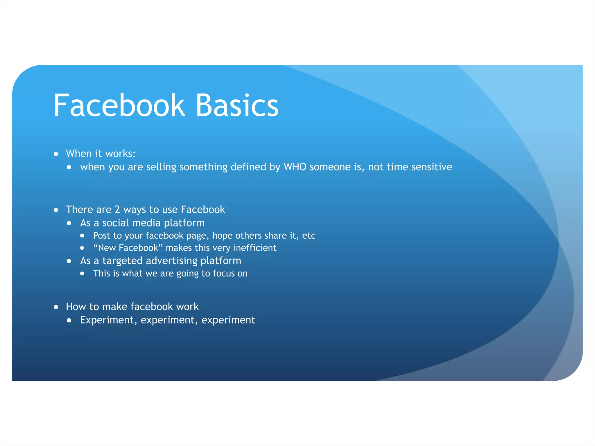 Facebook Basics
● When it works:
● when you are selling something defined by WHO someone is, not time sensitive

!
● There are 2 ways to use Facebook
● As a social media platform
● Post to your facebook page, hope others share it, etc
● “New Facebook” makes this very inefficient

● As a targeted advertising platform
● This is what we are going to focus on

!

● How to make facebook work
● Experiment, experiment, experiment

 