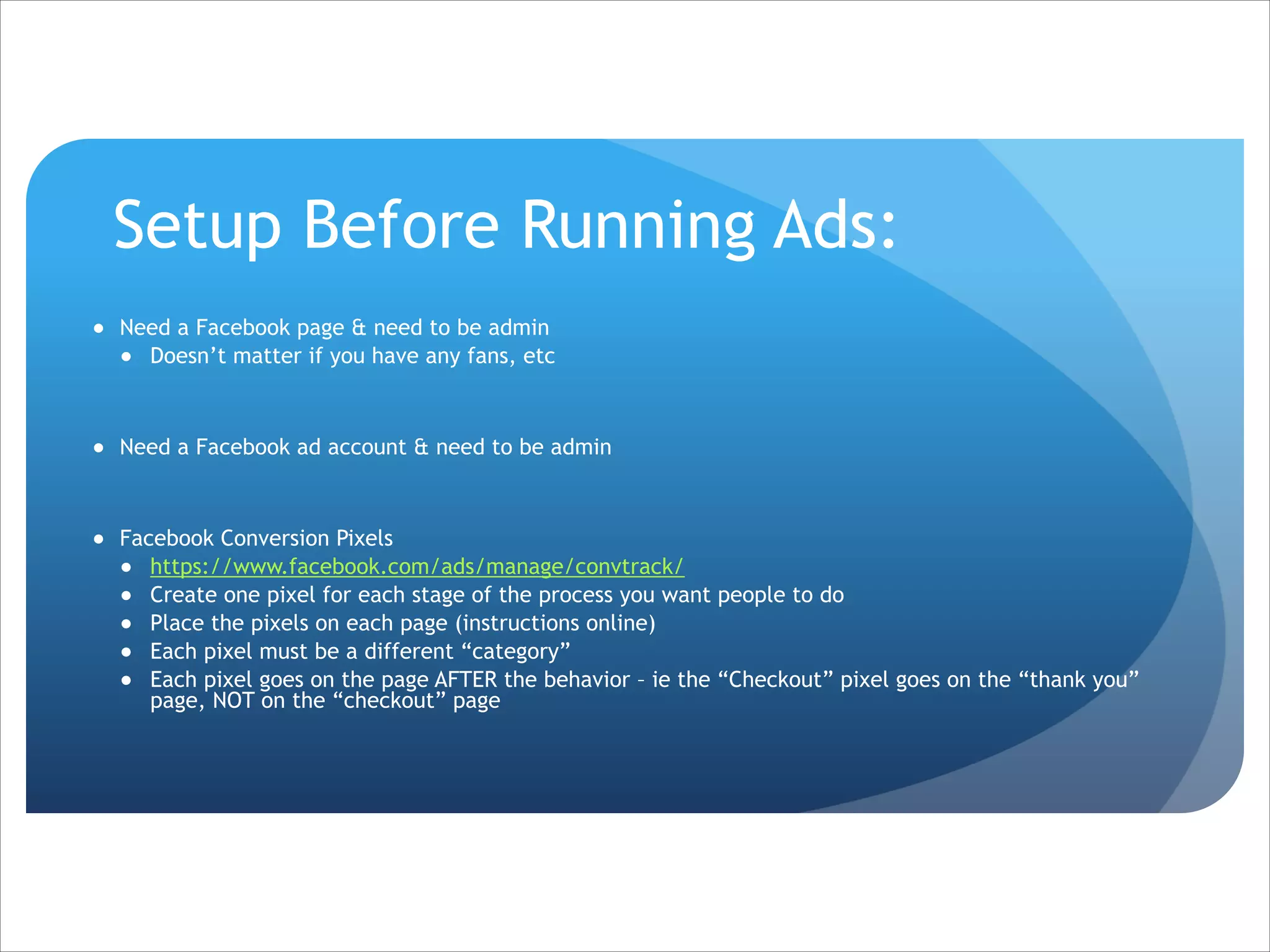 Setup Before Running Ads:
● Need a Facebook page & need to be admin
● Doesn’t matter if you have any fans, etc

!
● Need a Facebook ad account & need to be admin

!
● Facebook Conversion Pixels
● https://www.facebook.com/ads/manage/convtrack/
● Create one pixel for each stage of the process you want people to do
● Place the pixels on each page (instructions online)
● Each pixel must be a different “category”
● Each pixel goes on the page AFTER the behavior – ie the “Checkout” pixel goes on the “thank you”
page, NOT on the “checkout” page

 