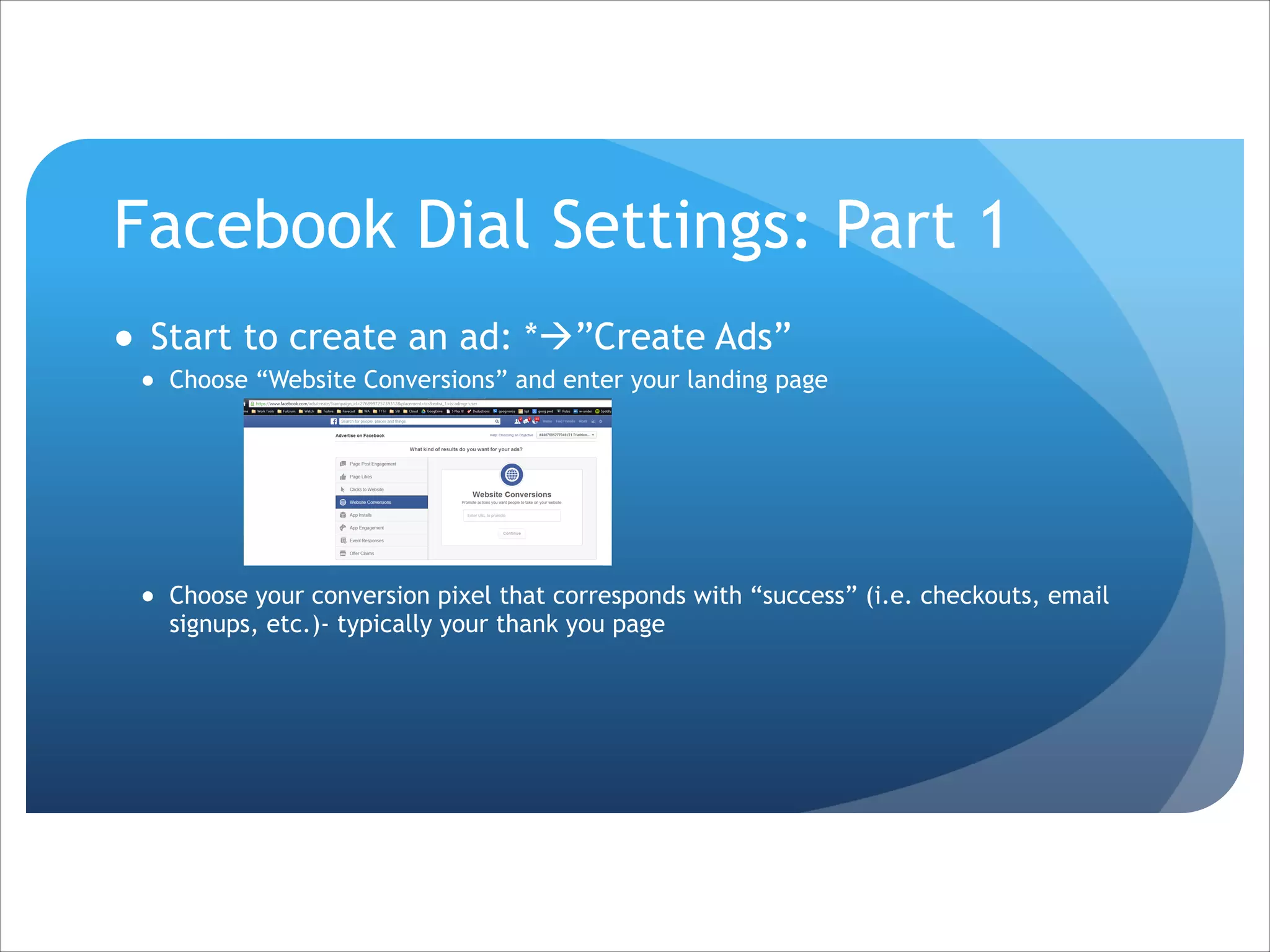 Facebook Dial Settings: Part 1
● Start to create an ad: *à”Create Ads”
● Choose “Website Conversions” and enter your landing page

!
!
!
!
!
● Choose your conversion pixel that corresponds with “success” (i.e. checkouts, email
signups, etc.)- typically your thank you page

 