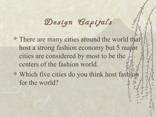 Design Capitals
 There are many cities around the world that
host a strong fashion economy but 5 major
cities are considered by most to be the
centers of the fashion world.
 Which five cities do you think host fashion
for the world?
 