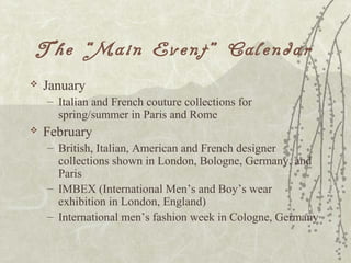 The “Main Event” Calendar
 January
– Italian and French couture collections for
spring/summer in Paris and Rome
 February
– British, Italian, American and French designer
collections shown in London, Bologne, Germany, and
Paris
– IMBEX (International Men’s and Boy’s wear
exhibition in London, England)
– International men’s fashion week in Cologne, Germany
 