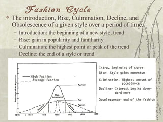 Fashion Cycle
 The introduction, Rise, Culmination, Decline, and
Obsolescence of a given style over a period of time.
– Introduction: the beginning of a new style, trend
– Rise: gain in popularity and familiarity
– Culmination: the highest point or peak of the trend
– Decline: the end of a style or trend
 