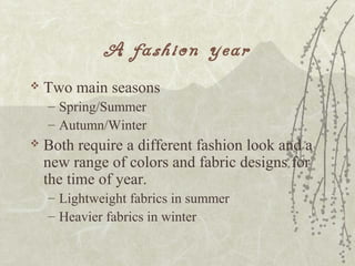 A fashion year
 Two main seasons
– Spring/Summer
– Autumn/Winter
 Both require a different fashion look and a
new range of colors and fabric designs for
the time of year.
– Lightweight fabrics in summer
– Heavier fabrics in winter
 