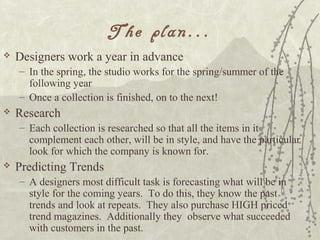 The plan...
 Designers work a year in advance
– In the spring, the studio works for the spring/summer of the
following year
– Once a collection is finished, on to the next!
 Research
– Each collection is researched so that all the items in it
complement each other, will be in style, and have the particular
look for which the company is known for.
 Predicting Trends
– A designers most difficult task is forecasting what will be in
style for the coming years. To do this, they know the past
trends and look at repeats. They also purchase HIGH priced
trend magazines. Additionally they observe what succeeded
with customers in the past.
 