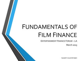 FUNDAMENTALS OF
FILM FINANCE
ENTERTAINMENT FINANCE FORUM – LA
March 2015
Copyright © 2015 by Rob Ogden
 