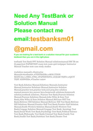 Need Any TestBank or
Solution Manual
Please contact me
email:testbanksm01
@gmail.com
If you are looking for a test bank or a solution manual for your academic
textbook then you are in the right place
testbank Test Bank PPT Solution Manual solutionsmanual SM TB sm
tb papertest PAPERTEST exam test exam quit testpaper Instructor
Manual Teacher note case study studies
#solution manual#,#Instructor
Manual##testbank#,#TESTBANK#,#SOLUTION
MANUAL#,#SM#,#TB#,#PAPERTEST#,#EXAM TEST#,#QUIT
TEST ANSWER#,#Teacher note#
Test Bank,Solution Manual,Solutions Manuals,Instructor
Manual,Instructor Solutions Manual,Instructor Solution
Manual,practice test,practice tests,test prep,free solution
manual,answers key,answer keys,homework solutions,homework
solution,textbook solutions, Pearson Test Bank,Pearson Solution
Manual,Pearson Solutions Manual,John Wiley & Sons Test
Bank,John Wiley & Sons Solution Manual,McGraw-Hill Test
Bank,McGraw-Hill Solution Manual,McGraw Hill Test Bank,McGraw
Hill Solutions Manual,Prentice Hall Test Bank,Prentice Hall Solution
Manual,South-Western Solution Manual,South-Western Test
Bank,Cengage Solution Manual,Cengage Test Bank, Sociology Test
Bank,Social Work Test Bank,Psychology Test Bank,Political Science
Test Bank,Philosophy Test Bank,Criminal Test Bank,Family Test
Bank,Health Test Bank,Nutrition Test Bank,Theatre Test
 