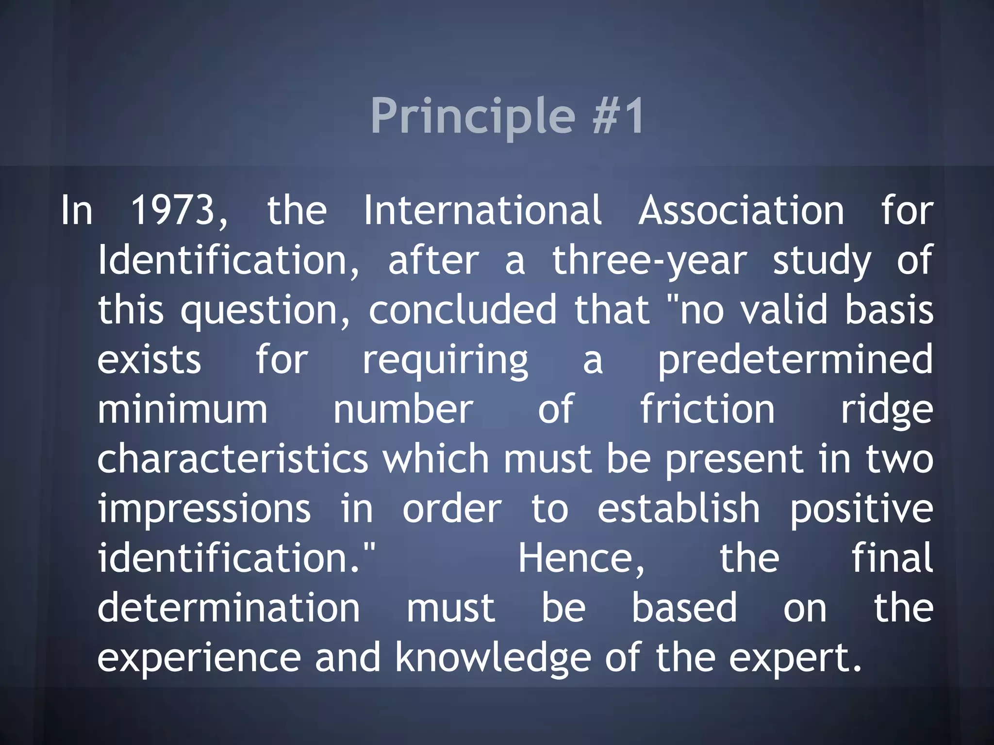 Principle #1
In 1973, the International Association for
Identification, after a three-year study of
this question, concluded that "no valid basis
exists for requiring a predetermined
minimum number of friction ridge
characteristics which must be present in two
impressions in order to establish positive
identification." Hence, the final
determination must be based on the
experience and knowledge of the expert.
 