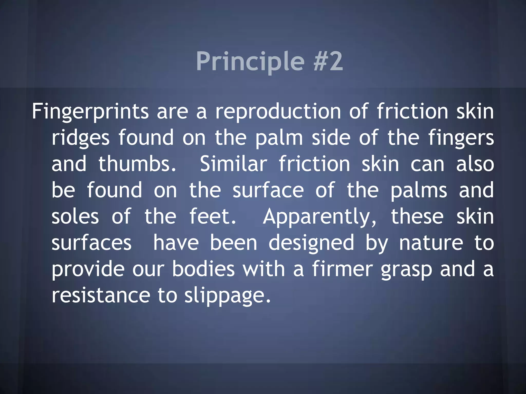 Principle #2
Fingerprints are a reproduction of friction skin
ridges found on the palm side of the fingers
and thumbs. Similar friction skin can also
be found on the surface of the palms and
soles of the feet. Apparently, these skin
surfaces have been designed by nature to
provide our bodies with a firmer grasp and a
resistance to slippage.
 