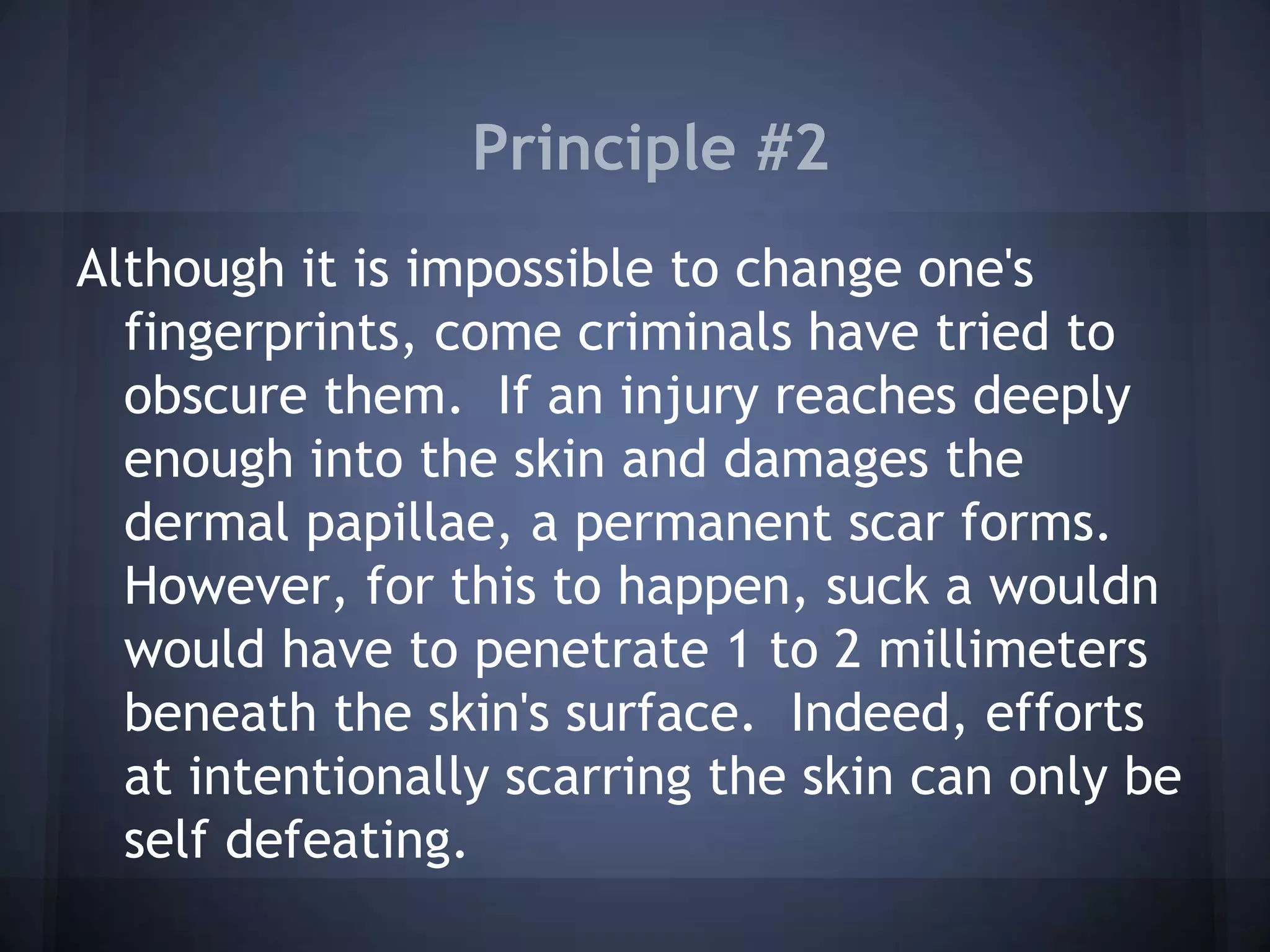 Principle #2
Although it is impossible to change one's
fingerprints, come criminals have tried to
obscure them. If an injury reaches deeply
enough into the skin and damages the
dermal papillae, a permanent scar forms.
However, for this to happen, suck a wouldn
would have to penetrate 1 to 2 millimeters
beneath the skin's surface. Indeed, efforts
at intentionally scarring the skin can only be
self defeating.
 