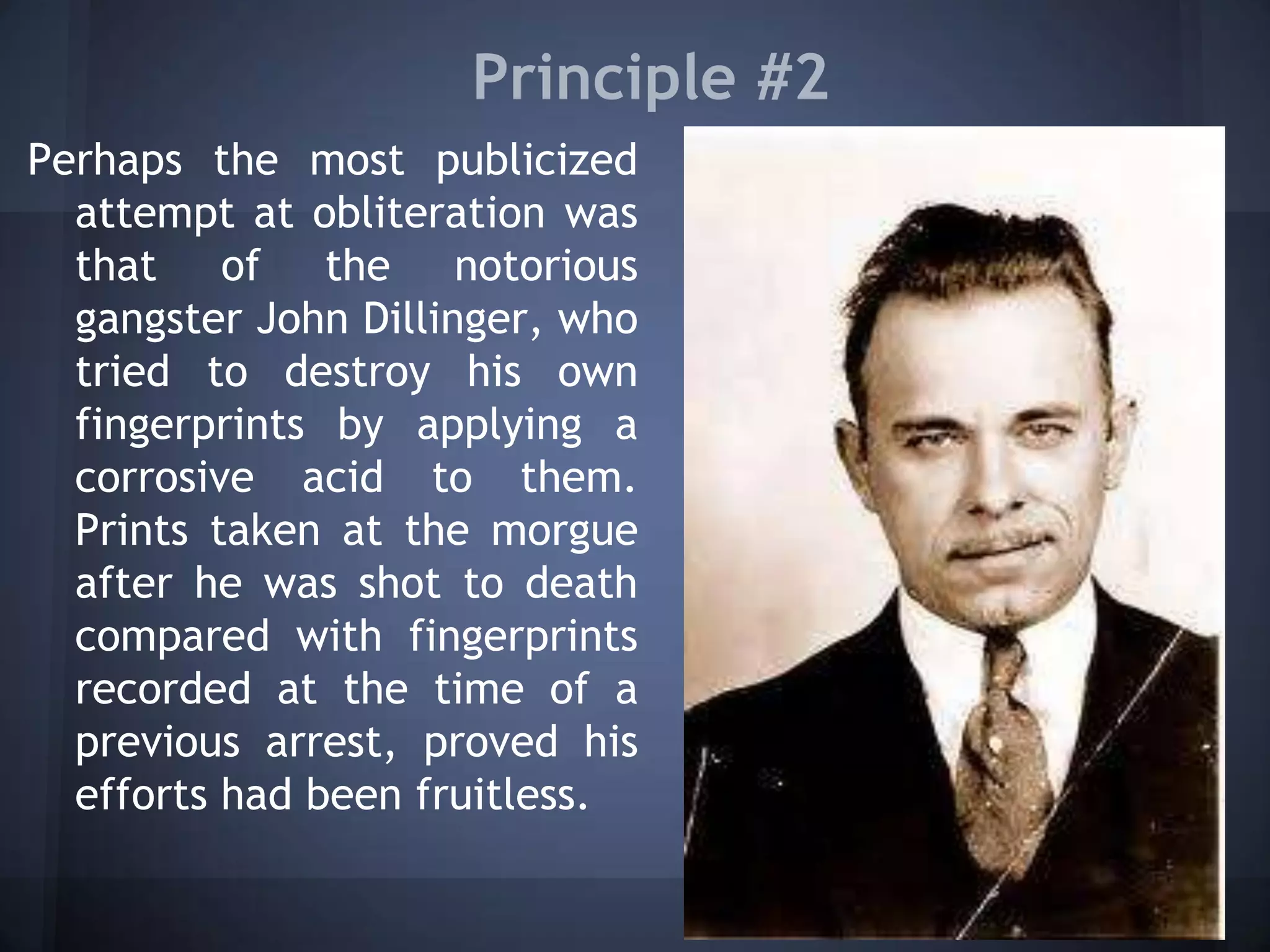Principle #2
Perhaps the most publicized
attempt at obliteration was
that of the notorious
gangster John Dillinger, who
tried to destroy his own
fingerprints by applying a
corrosive acid to them.
Prints taken at the morgue
after he was shot to death
compared with fingerprints
recorded at the time of a
previous arrest, proved his
efforts had been fruitless.
 