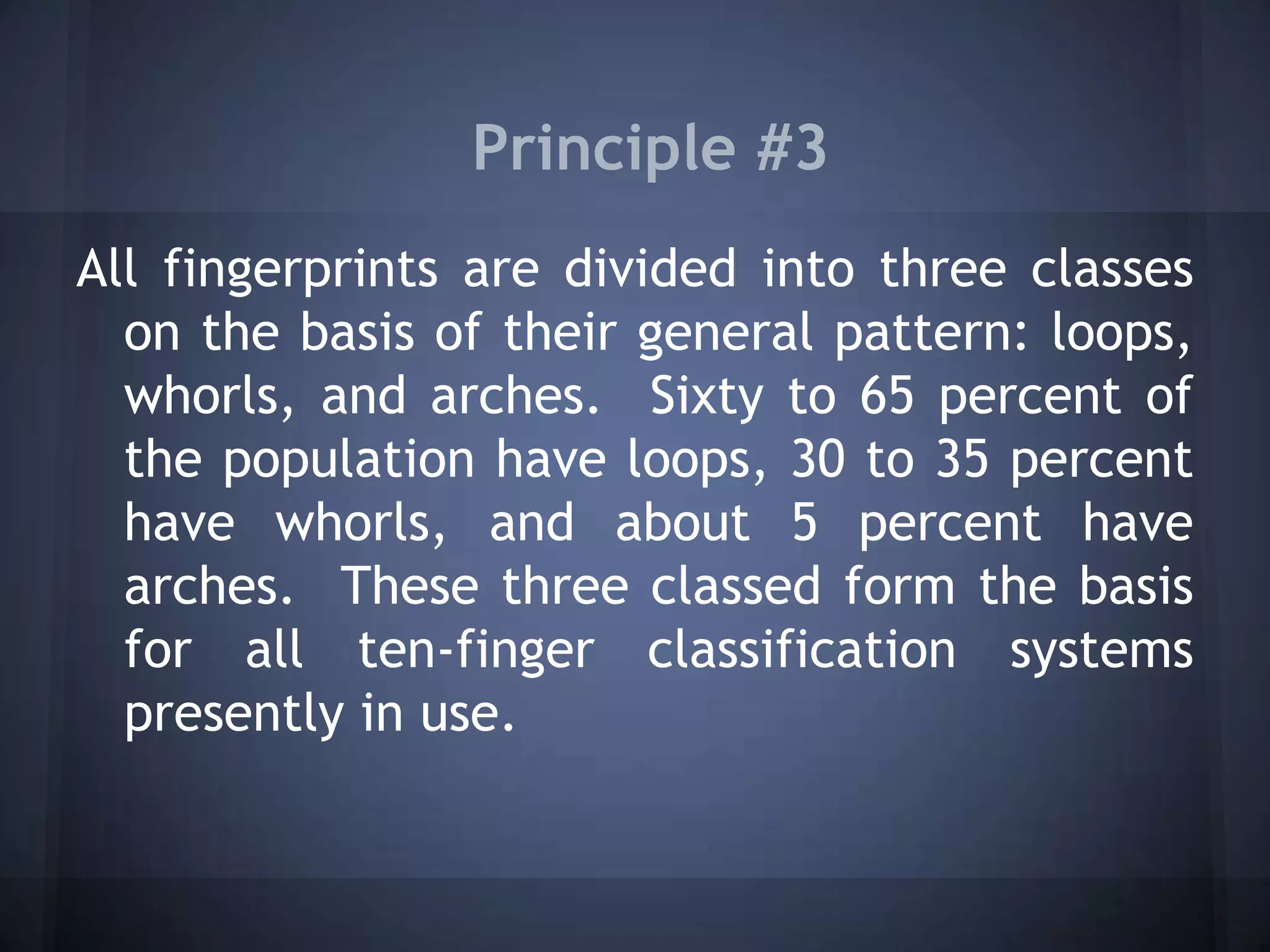 Principle #3
All fingerprints are divided into three classes
on the basis of their general pattern: loops,
whorls, and arches. Sixty to 65 percent of
the population have loops, 30 to 35 percent
have whorls, and about 5 percent have
arches. These three classed form the basis
for all ten-finger classification systems
presently in use.
 