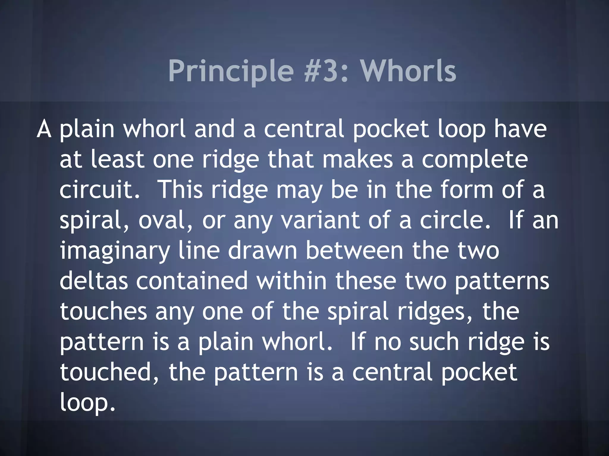 Principle #3: Whorls
A plain whorl and a central pocket loop have
at least one ridge that makes a complete
circuit. This ridge may be in the form of a
spiral, oval, or any variant of a circle. If an
imaginary line drawn between the two
deltas contained within these two patterns
touches any one of the spiral ridges, the
pattern is a plain whorl. If no such ridge is
touched, the pattern is a central pocket
loop.
 