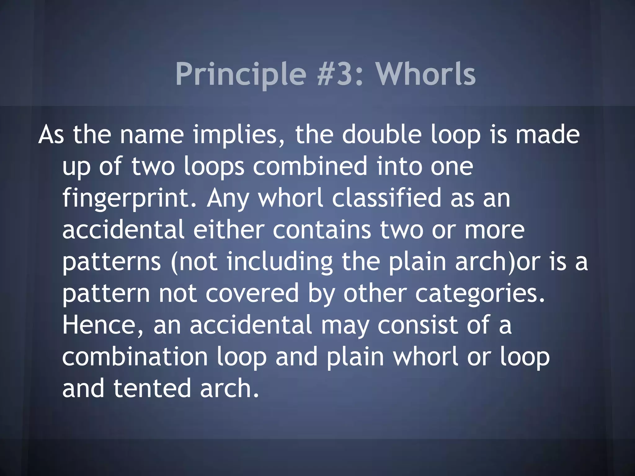 Principle #3: Whorls
As the name implies, the double loop is made
up of two loops combined into one
fingerprint. Any whorl classified as an
accidental either contains two or more
patterns (not including the plain arch)or is a
pattern not covered by other categories.
Hence, an accidental may consist of a
combination loop and plain whorl or loop
and tented arch.
 