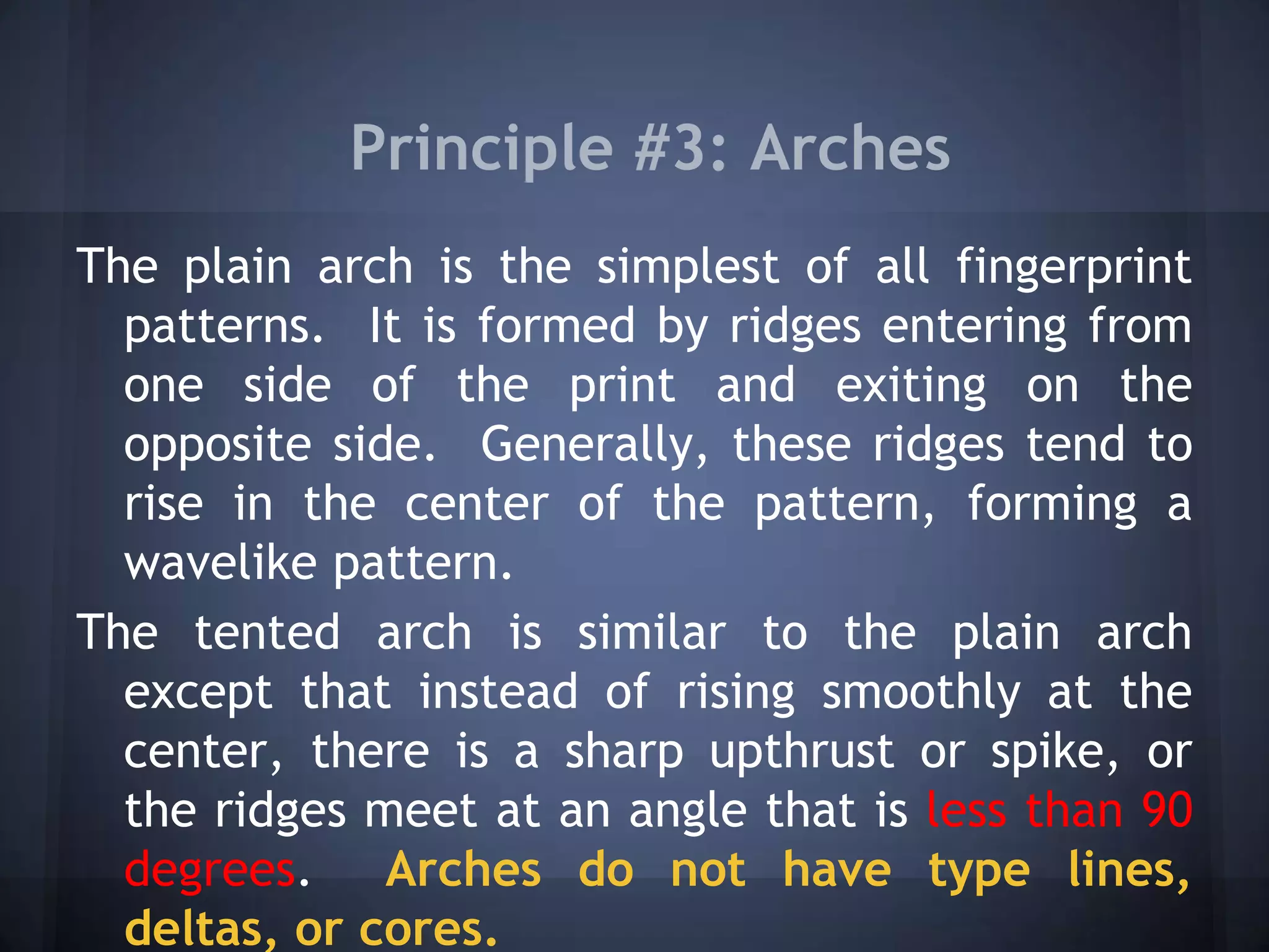 Principle #3: Arches
The plain arch is the simplest of all fingerprint
patterns. It is formed by ridges entering from
one side of the print and exiting on the
opposite side. Generally, these ridges tend to
rise in the center of the pattern, forming a
wavelike pattern.
The tented arch is similar to the plain arch
except that instead of rising smoothly at the
center, there is a sharp upthrust or spike, or
the ridges meet at an angle that is less than 90
degrees. Arches do not have type lines,
deltas, or cores.
 