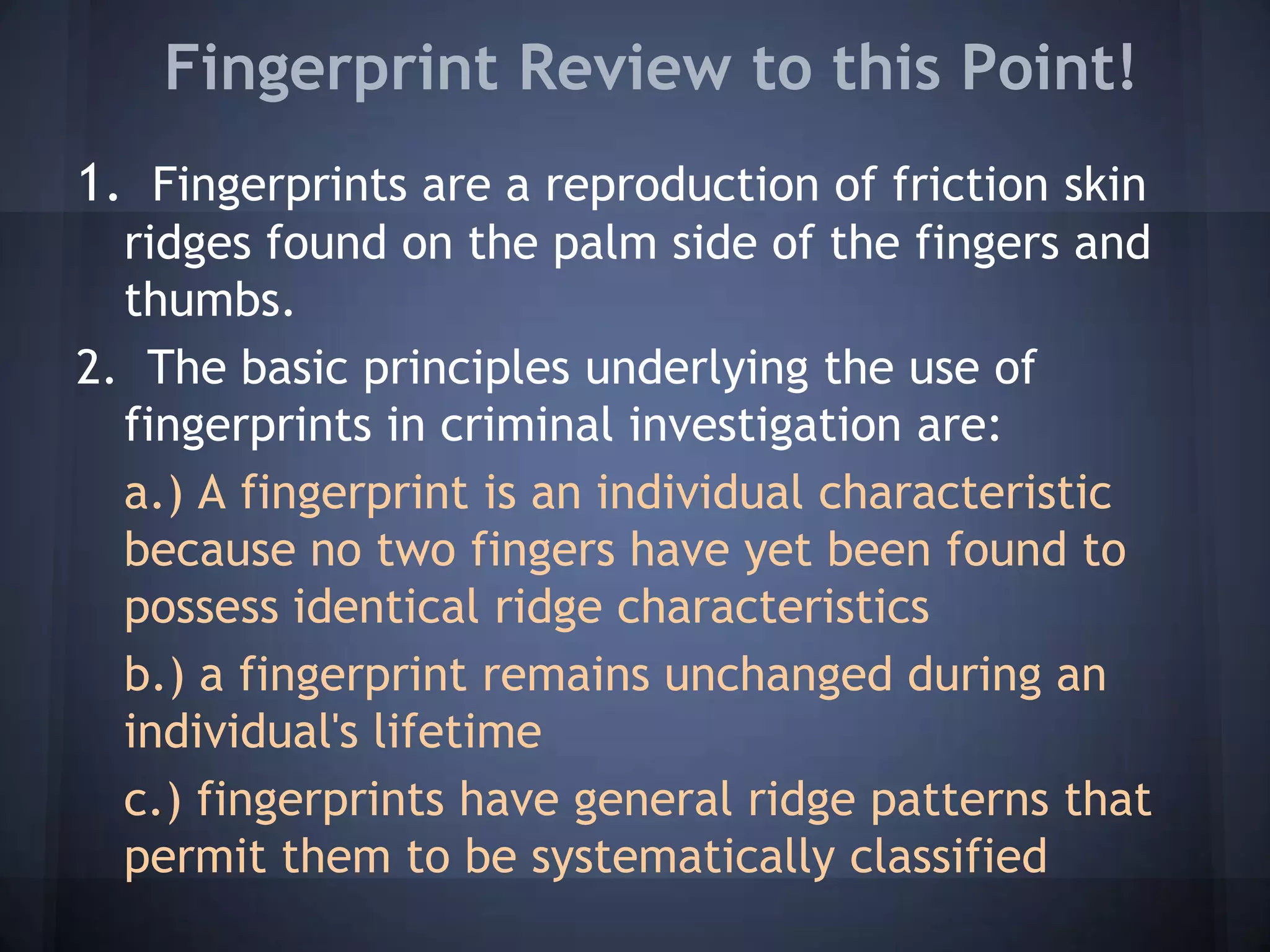 Fingerprint Review to this Point!
1. Fingerprints are a reproduction of friction skin
ridges found on the palm side of the fingers and
thumbs.
2. The basic principles underlying the use of
fingerprints in criminal investigation are:
a.) A fingerprint is an individual characteristic
because no two fingers have yet been found to
possess identical ridge characteristics
b.) a fingerprint remains unchanged during an
individual's lifetime
c.) fingerprints have general ridge patterns that
permit them to be systematically classified
 