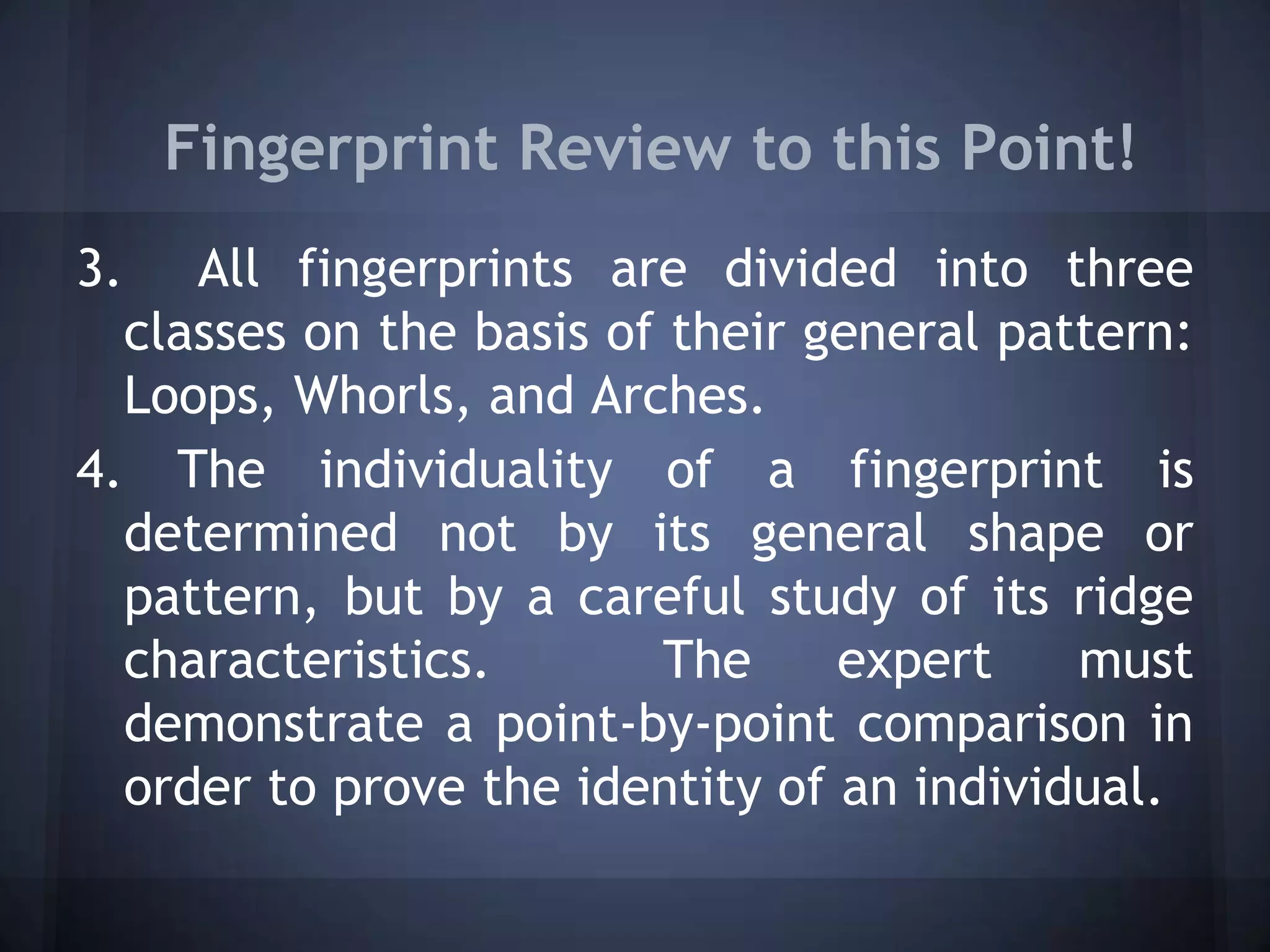 Fingerprint Review to this Point!
3. All fingerprints are divided into three
classes on the basis of their general pattern:
Loops, Whorls, and Arches.
4. The individuality of a fingerprint is
determined not by its general shape or
pattern, but by a careful study of its ridge
characteristics. The expert must
demonstrate a point-by-point comparison in
order to prove the identity of an individual.
 