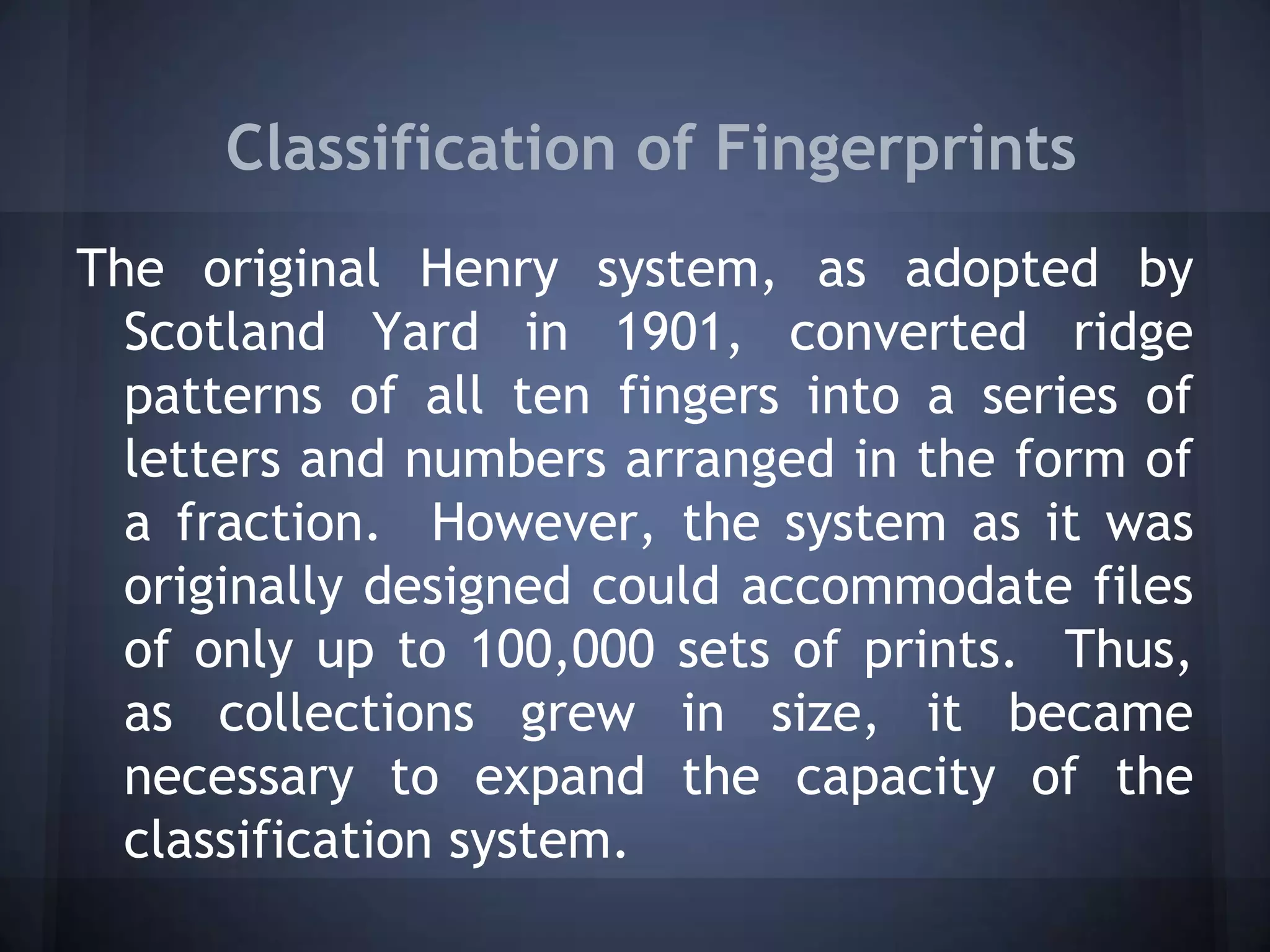 Classification of Fingerprints
The original Henry system, as adopted by
Scotland Yard in 1901, converted ridge
patterns of all ten fingers into a series of
letters and numbers arranged in the form of
a fraction. However, the system as it was
originally designed could accommodate files
of only up to 100,000 sets of prints. Thus,
as collections grew in size, it became
necessary to expand the capacity of the
classification system.
 